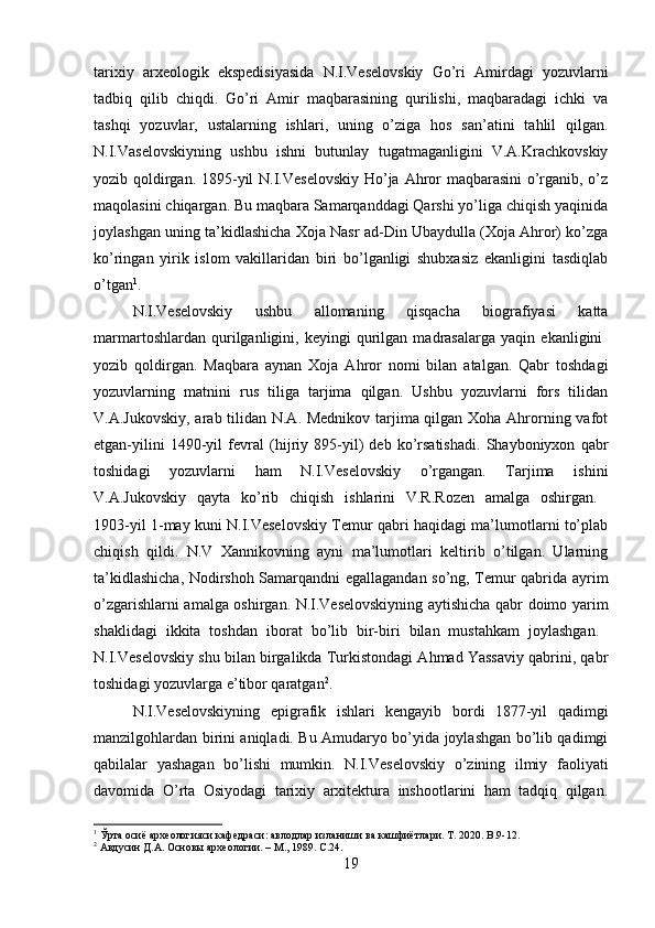 tarixiy   arxeologik   ekspedisiyasida   N.I.Veselovskiy   Go’ri   Amirdagi   yozuvlarni
tadbiq   qilib   chiqdi.   Go’ri   Amir   maqbarasining   qurilishi,   maqbaradagi   ichki   va
tashqi   yozuvlar,   ustalarning   ishlari,   uning   o’ziga   hos   san’atini   tahlil   qilgan.
N.I.Vaselovskiyning   ushbu   ishni   butunlay   tugatmaganligini   V.A.Krachkovskiy
yozib qoldirgan. 1895-yil N.I.Veselovskiy Ho’ja Ahror maqbarasini  o’rganib, o’z
maqolasini chiqargan. Bu maqbara Samarqanddagi Qarshi yo’liga chiqish yaqinida
joylashgan uning ta’kidlashicha Xoja Nasr ad-Din Ubaydulla (Xoja Ahror) ko’zga
ko’ringan   yirik   islom   vakillaridan   biri   bo’lganligi   shubxasiz   ekanligini   tasdiqlab
o’tgan 1
. 
N.I.Veselovskiy   ushbu   allomaning   qisqacha   biografiyasi   katta
marmartoshlardan   qurilganligini,   keyingi   qurilgan   madrasalarga   yaqin   ekanligini  
yozib   qoldirgan.   Maqbara   aynan   Xoja   Ahror   nomi   bilan   atalgan.   Qabr   toshdagi
yozuvlarning   matnini   rus   tiliga   tarjima   qilgan.   Ushbu   yozuvlarni   fors   tilidan
V.A.Jukovskiy, arab tilidan N.A. Mednikov tarjima qilgan Xoha Ahrorning vafot
etgan-yilini   1490-yil   fevral   (hijriy   895-yil)   deb   ko’rsatishadi.   Shayboniyxon   qabr
toshidagi   yozuvlarni   ham   N.I.Veselovskiy   o’rgangan.   Tarjima   ishini
V.A.Jukovskiy   qayta   ko’rib   chiqish   ishlarini   V.R.Rozen   amalga   oshirgan.  
1903-yil 1-may kuni N.I.Veselovskiy Temur qabri haqidagi ma’lumotlarni to’plab
chiqish   qildi.   N.V   Xannikovning   ayni   ma’lumotlari   keltirib   o’tilgan.   Ularning
ta’kidlashicha, Nodirshoh Samarqandni egallagandan so’ng, Temur qabrida ayrim
o’zgarishlarni amalga oshirgan. N.I.Veselovskiyning aytishicha qabr doimo yarim
shaklidagi   ikkita   toshdan   iborat   bo’lib   bir-biri   bilan   mustahkam   joylashgan.  
N.I.Veselovskiy shu bilan birgalikda Turkistondagi Ahmad Yassaviy qabrini, qabr
toshidagi yozuvlarga e’tibor qaratgan 2
. 
N.I.Veselovskiyning   epigrafik   ishlari   kengayib   bordi   1877-yil   qadimgi
manzilgohlardan birini aniqladi. Bu Amudaryo bo’yida joylashgan bo’lib qadimgi
qabilalar   yashagan   bo’lishi   mumkin.   N.I.Veselovskiy   o’zining   ilmiy   faoliyati
davomida   O’rta   Osiyodagi   tarixiy   arxitektura   inshootlarini   ham   tadqiq   qilgan.
1
  Ўрта   осиё   археологияси   кафедраси :  авлодлар   изланиши   в a  кашфиётлари . T . 2020.  B.9-12.
2
 Авдусин Д.А. Основы археологии. – М., 1989.  C.24.
19 