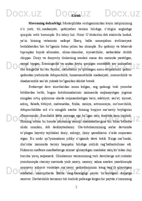 Kirish
             Mavzuning   dolzarbligi.   Mustaqillikka  erishganimizdan  keyin  xalqimizning
o’z   yurti,   tili,   madaniyati ,   qadriyatlari   tarixini   bilishga,   o’zligini   anglashga
qiziqishi   ortib   bormoqda.   Bu   tabiiy   hol.   Hozir   O’zbekiston   deb   ataluvchi   hudud ,
ya’ni   bizning   vatanimiz   nafaqat   Sharq,   balki   umumjahon   sivilizasiyasi
beshiklaridan   biri   bo’lganini   butun   jahon   tan   olmoqda.   Bu   qadimiy   va   tabarruk
tuproqdan   buyuk   allomalar,   olimu-ulamolar,   siyosatchilar,   sarkardalar   etishib
chiqqan.   Diniy   va   dunyoviy   ilmlarning   asoslari   mana   shu   zaminda   yaratilgan,
sayqal   topgan.   Eramizgacha   va   undan   keyin   qurulgan   murakkab   suv   inshoatlari
shu   kungacha   ko’rku   fayzini,   mahobatini   yo’qotmagan   asoru-atiqalarimiz   qadim-
qadimdan   yurtimizda   dehqonchilik ,   hunarmandchilik   madaniyati,   memorchilik   va
shaaharsozlik san’ati yuksak bo’lganidan dalolat beradi. 
Beshavqat   davr   sinovlaridan   omon   kelgan,   eng   qadimgi   tosh   yozuvlar
bitiklardan   tortib,   bugun   kutubxonalarimiz   xazinasida   saqlanayotgan   yigirma
mingdan   ortiq   qulyozma   ularda   mujasamlashgan   tarix,   adabiyot,   san’at,   siyosat,
axloq,   falsafa,   tibbiyot ,   matematika,   fizika,   ximiya,   astronomiya,   me’morchilik,
dehqonchilikka   oid   o’n   minglab   asarlar   bizning   beqiyos   ma’naviy   boyligimiz
iftixorimizdir.   Bunchalik   katta   merosga   ega   bo’lgan   xalq   dunyoda   kam   topiladi.
Shuning   uchun   bu   borada   jahonning   sanoqli   mamlakatlarigina   biz   bilan   bellasha
olishi   mumkin,   deb   dadi l aytaolamiz.   Ota-bobolarimizning   asrlar   davomida
to’plagan   hayotiy   tajribalari   diniy,   axloqiy,   ilmiy   qarashlarini   o’zida   mujassam
etgan.   Bu   nodir   qo’lyozmalarni   jiddiy   o’rganish   davri   keldi.   Bizga   ma’lumki,
sho’rolar   zamonida   tarixiy   haqiqatni   bilishga   intilish   rag’batlantirilmas   edi.
Hukmron mafkura manfaatlariga xizmat qilmaydigan manbalar xalq ko’zidan iloji
boricha   yiroq   saqlanardi.   Olimlarimiz   tariximizning   turli   davirlariga   oid   risolalar
yozishmoqda   «tarixiy   mavzuda   yirik   nasriy,   nazmiy,   sahna   asarlari   yaratilmoqda
ommaviy   axborot   vositalari   ma’naviy   qadiratlarimizni   keng   targ’ib   qilayotgani
suhbatlar ,   muloqotlarda   fikrlar   rang-barangligi   paydo   bo’layotgani   diqqatga
sazovor. Davlatchilik tariximiz tub burilish pallasiga kirgan bir paytda o’zimizning
2 