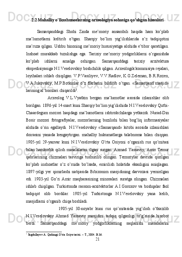 2.2 Mahalliy o’lkashunoslarning arxeologiya sohasiga qo’shgan hissalari
Samarqanddagi   Shohi   Zinda   me’moriy   ansambili   haqida   ham   ko’plab
ma’lumotlarni   keltirib   o’tgan.   Sharqiy   bo’lim   yig’ilishlarida   o’z   tadqiqotini
ma’ruza qilgan. Ushbu binoning me’moriy hususiyatiga alohida e’tibor qaratilgan.
Inshoat   murakkab   tuzulishga   ega.   Tarixiy   me’moriy   yodgorliklarni   o’rganishda
ko’plab   ishlarni   amalga   oshirgan.   Samarqanddagi   tarixiy   arxitektura
ekspedisiyasiga N.I.Veselovskiy boshchilik qilgan. Arxeologik kommisiya rejalari,
loyihalari ishlab chiqilgan. V.P.Vasiliyev, V.V.Radlov, K.G.Zeleman, B.R.Rozen,
V.A.Jukovskiy,   M.P.Botkinlar   o’z   fikrlarini   bildirib   o’tgan.   «Samarqand   masjid»
larining al’bomlari chiqarildi 1
. 
Arxeolog   V.L.Vyatkin   bergan   ma’lumotlar   asosida   izlanishlar   olib
borilgan. 1896-yil 14-mart kuni Sharqiy bo’lim yig’ilishida N.I.Veselovskiy Qutbi-
Chaardegum  mozori haqidagi ma’lumotlarni ishtirokchilarga yetkazdi. Nurad-Din
Bosir   mozori   fotografiyalar,   mozorlarning   buzilishi   bilan   bog’liq   informasiyalar
alohida   o’rin   egallaydi.   N.I.Veselovskiy   «Samarqand»   kitobi   asosida   izlanishlari
doirasini   yanada   kengaytirgan.   mahalliy   hukumatlarga   talabnoma   bilan   chiqqan.
1905-yil   29-yanvar   kuni   N.I.Veselovskiy   O’rta   Osiyoni   o’rganish   rus   qo’mitasi
bilan   hamkorlik   qilish   masalalarini   ilgari   surgan.   Axmad   Yassaviy,   Amir   Temur
qabrlarining   chizmalari   tasviriga   tushurilib   olingan.   Temuriylar   davrida   qurilgan
ko’plab   inshoatlar   o’z   o’rnida   bo’lsada,   emirilish   holatida   ekanligini   aniqlagan.
1897-yilgi   yer   qimirlashi   natijasida   Bibixonim   masjidining   darvozasi   yemirilgan
edi.   1903-yil   Go’ri   Amir   maqbarasining   minoralari   suratga   olingan.   Chizmalari
ishlab   chiqilgan.   Turkistonda   rassom-arxitektorlar   A.I.Goroxov   va   boshqalar   faol
tadqiqot   olib   bordilar.   1905-yil   Turkistonga   N.I.Veselovskiy   yana   kelib,
masjidlarni o’rganib chiqa boshladi. 
1905-yil   30-noyabr   kuni   rus   qo’mitasida   yig’ilish   o’tkazilib
N.I.Veselovskiy   Ahmad   Yassaviy   masjidini   tadqiq   qilganligi   to’g’risida   hisobot
berdi.   Samarqanddagi   me’moriy   yodgorliklarning   saqlanishi   masalalarini
1
 Sagdullayev A. Qadimgi O‘rta Osiyo tarixi. – T., 2004. B.36.
21 