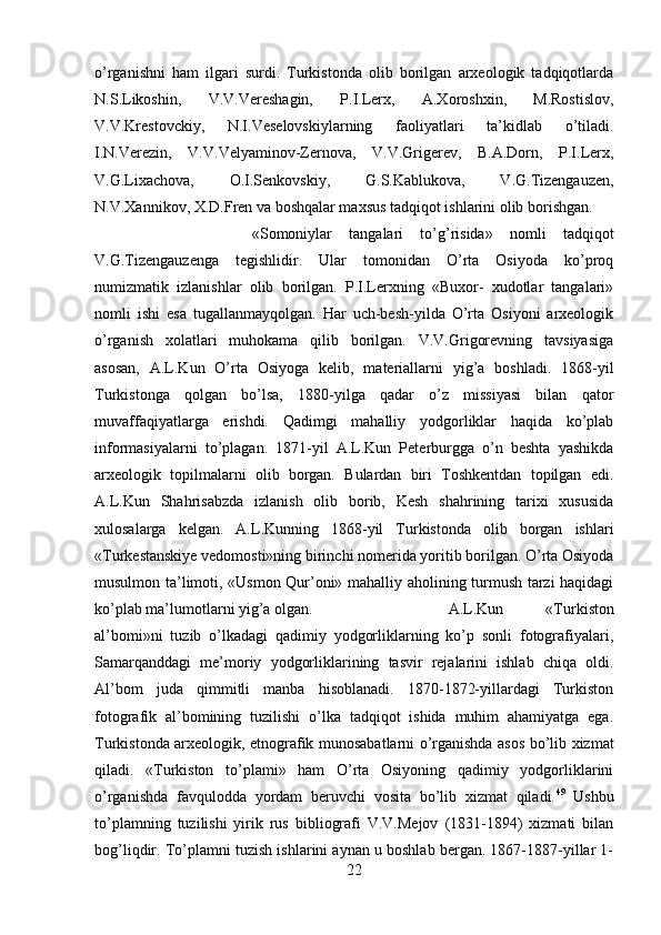 o’rganishni   ham   ilgari   surdi.   Turkistonda   olib   borilgan   arxeologik   tadqiqotlarda
N.S.Likoshin,   V.V.Vereshagin,   P.I.Lerx,   A.Xoroshxin,   M.Rostislov,
V.V.Krestovckiy,   N.I.Veselovskiylarning   faoliyatlari   ta’kidlab   o’tiladi.
I.N.Verezin,   V.V.Velyaminov-Zernova,   V.V.Grigerev,   B.A.Dorn,   P.I.Lerx,
V.G.Lixachova,   O.I.Senkovskiy,   G.S.Kablukova,   V.G.Tizengauzen,
N.V.Xannikov, X.D.Fren va boshqalar maxsus tadqiqot ishlarini olib borishgan. 
«Somoniylar   tangalari   to’g’risida»   nomli   tadqiqot
V.G.Tizengauzenga   tegishlidir.   Ular   tomonidan   O’rta   Osiyoda   ko’proq
numizmatik   izlanishlar   olib   borilgan.   P.I.Lerxning   «Buxor-   xudotlar   tangalari»
nomli   ishi   esa   tugallanmayqolgan.   Har   uch-besh-yilda   O’rta   Osiyoni   arxeologik
o’rganish   xolatlari   muhokama   qilib   borilgan.   V.V.Grigorevning   tavsiyasiga
asosan,   A.L.Kun   O’rta   Osiyoga   kelib,   materiallarni   yig’a   boshladi.   1868-yil
Turkistonga   qolgan   bo’lsa,   1880-yilga   qadar   o’z   missiyasi   bilan   qator
muvaffaqiyatlarga   erishdi.   Qadimgi   mahalliy   yodgorliklar   haqida   ko’plab
informasiyalarni   to’plagan.   1871-yil   A.L.Kun   Peterburgga   o’n   beshta   yashikda
arxeologik   topilmalarni   olib   borgan.   Bulardan   biri   Toshkentdan   topilgan   edi.
A.L.Kun   Shahrisabzda   izlanish   olib   borib,   Kesh   shahrining   tarixi   xususida
xulosalarga   kelgan.   A.L.Kunning   1868-yil   Turkistonda   olib   borgan   ishlari
«Turkestanskiye vedomosti»ning birinchi nomerida yoritib borilgan. O’rta Osiyoda
musulmon ta’limoti, «Usmon Qur’oni» mahalliy aholining turmush tarzi haqidagi
ko’plab ma’lumotlarni yig’a olgan.  A.L.Kun   «Turkiston
al’bomi»ni   tuzib   o’lkadagi   qadimiy   yodgorliklarning   ko’p   sonli   fotografiyalari,
Samarqanddagi   me’moriy   yodgorliklarining   tasvir   rejalarini   ishlab   chiqa   oldi.
Al’bom   juda   qimmitli   manba   hisoblanadi.   1870-1872-yillardagi   Turkiston
fotografik   al’bomining   tuzilishi   o’lka   tadqiqot   ishida   muhim   ahamiyatga   ega.
Turkistonda arxeologik, etnografik munosabatlarni o’rganishda asos bo’lib xizmat
qiladi.   «Turkiston   to’plami»   ham   O’rta   Osiyoning   qadimiy   yodgorliklarini
o’rganishda   favqulodda   yordam   beruvchi   vosita   bo’lib   xizmat   qiladi. 49
  Ushbu
to’plamning   tuzilishi   yirik   rus   bibliografi   V.V.Mejov   (1831-1894)   xizmati   bilan
bog’liqdir. To’plamni tuzish ishlarini aynan u boshlab bergan. 1867-1887-yillar 1-
22 