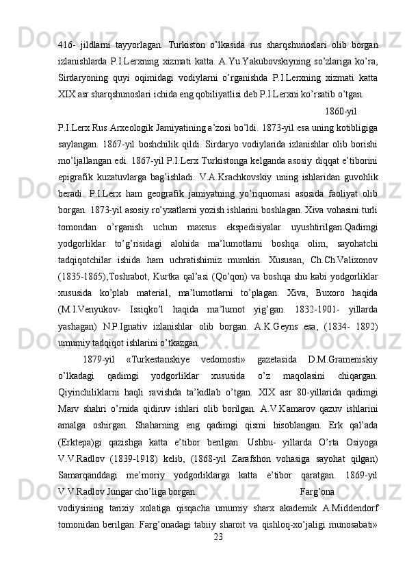 416-   jildlarni   tayyorlagan.   Turkiston   o’lkasida   rus   sharqshunoslari   olib   borgan
izlanishlarda   P.I.Lerxning   xizmati   katta.   A.Yu.Yakubovskiyning   so’zlariga   ko’ra,
Sirdaryoning   quyi   oqimidagi   vodiylarni   o’rganishda   P.I.Lerxning   xizmati   katta
XIX asr sharqshunoslari ichida eng qobiliyatlisi deb P.I.Lerxni ko’rsatib o’tgan. 
1860-yil
P.I.Lerx Rus Arxeologik Jamiyatining a’zosi bo’ldi. 1873-yil esa uning kotibligiga
saylangan.   1867-yil   boshchilik   qildi.   Sirdaryo   vodiylarida   izlanishlar   olib   borishi
mo’ljallangan edi. 1867-yil P.I.Lerx Turkistonga kelganda asosiy diqqat e’tiborini
epigrafik   kuzatuvlarga   bag’ishladi.   V.A.Krachkovskiy   uning   ishlaridan   guvohlik
beradi.   P.I.Lerx   ham   geografik   jamiyatning   yo’riqnomasi   asosida   faoliyat   olib
borgan. 1873-yil asosiy ro’yxatlarni yozish ishlarini boshlagan. Xiva vohasini turli
tomondan   o’rganish   uchun   maxsus   ekspedisiyalar   uyushtirilgan . Qadimgi
yodgorliklar   to’g’risidagi   alohida   ma’lumotlarni   boshqa   olim,   sayohatchi
tadqiqotchilar   ishida   ham   uchratishimiz   mumkin.   Xususan,   Ch.Ch.Valixonov
(1835-1865),Toshrabot,  Kurtka  qal’asi  (Qo’qon)  va  boshqa   shu  kabi  yodgorliklar
xususida   ko’plab   material,   ma’lumotlarni   to’plagan.   Xiva,   Buxoro   haqida
(M.I.Venyukov-   Issiqko’l   haqida   ma’lumot   yig’gan.   1832-1901-   yillarda
yashagan)   N.P.Ignativ   izlanishlar   olib   borgan.   A.K.Geyns   esa,   (1834-   1892)
umumiy tadqiqot ishlarini o’tkazgan.
1879-yil   «Turkestanskiye   vedomosti»   gazetasida   D.M.Grameniskiy
o’lkadagi   qadimgi   yodgorliklar   xususida   o’z   maqolasini   chiqargan.
Qiyinchiliklarni   haqli   ravishda   ta’kidlab   o’tgan .   XIX   asr   80-yillarida   qadimgi
Marv   shahri   o’rnida   qidiruv   ishlari   olib   borilgan.   A.V.Kamarov   qazuv   ishlarini
amalga   oshirgan.   Shaharning   eng   qadimgi   qismi   hisoblangan.   Erk   qal’ada
(Erktepa)gi   qazishga   katta   e’tibor   berilgan.   Ushbu-   yillarda   O’rta   Osiyoga
V.V.Radlov   (1839-1918)   kelib,   (1868-yil   Zarafshon   vohasiga   sayohat   qilgan)
Samarqanddagi   me’moriy   yodgorliklarga   katta   e’tibor   qaratgan.   1869-yil
V.V.Radlov Jungar cho’liga borgan.  Farg’ona
vodiysining   tarixiy   xolatiga   qisqacha   umumiy   sharx   akademik   A.Middendorf
tomonidan   berilgan.   Farg’onadagi   tabiiy   sharoit   va   qishloq-xo’jaligi   munosabati»
23 