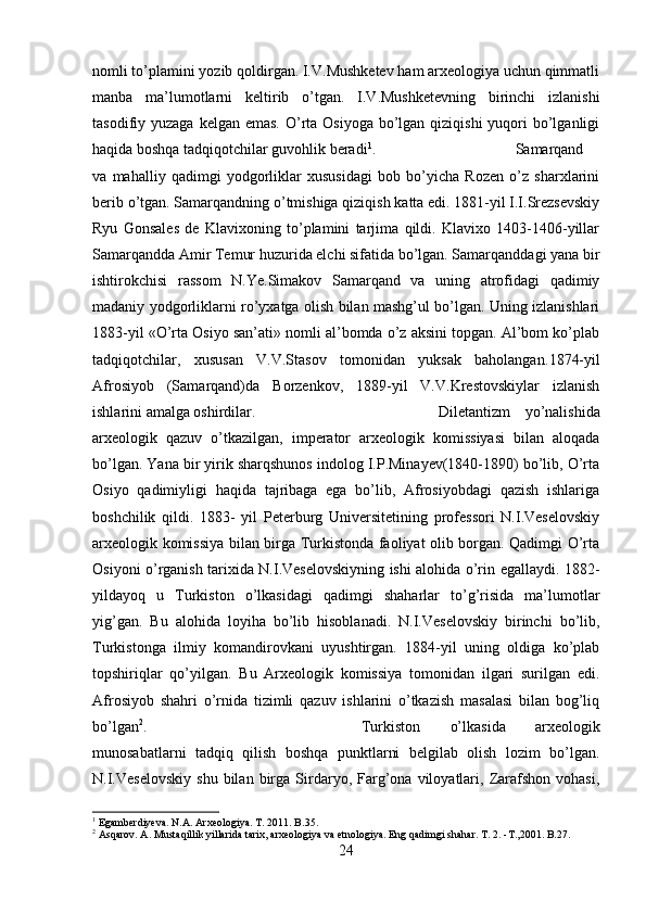 nomli to’plamini yozib qoldirgan. I.V.Mushketev ham arxeologiya uchun qimmatli
manba   ma’lumotlarni   keltirib   o’tgan.   I.V.Mushketevning   birinchi   izlanishi
tasodifiy yuzaga kelgan  emas. O’rta  Osiyoga bo’lgan qiziqishi  yuqori  bo’lganligi
haqida boshqa tadqiqotchilar guvohlik beradi 1
.  Samarqand
va   mahalliy   qadimgi   yodgorliklar   xususidagi   bob   bo’yicha   Rozen   o’z   sharxlarini
berib o’tgan. Samarqandning o’tmishiga qiziqish katta edi. 1881-yil I.I.Srezsevskiy
Ryu   Gonsales   de   Klavixoning   to’plamini   tarjima   qildi.   Klavixo   1403-1406-yillar
Samarqandda Amir Temur huzurida elchi sifatida bo’lgan. Samarqanddagi yana bir
ishtirokchisi   rassom   N.Ye.Simakov   Samarqand   va   uning   atrofidagi   qadimiy
madaniy yodgorliklarni ro’yxatga olish bilan mashg’ul bo’lgan. Uning izlanishlari
1883-yil «O’rta Osiyo san’ati» nomli al’bomda o’z aksini topgan. Al’bom ko’plab
tadqiqotchilar,   xususan   V.V.Stasov   tomonidan   yuksak   baholangan . 1874-yil
Afrosiyob   (Samarqand)da   Borzenkov,   1889-yil   V.V.Krestovskiylar   izlanish
ishlarini amalga oshirdilar.  Diletantizm   yo’nalishida
arxeologik   qazuv   o’tkazilgan,   imperator   arxeologik   komissiyasi   bilan   aloqada
bo’lgan. Yana bir yirik sharqshunos indolog I.P.Minayev(1840-1890) bo’lib, O’rta
Osiyo   qadimiyligi   haqida   tajribaga   ega   bo’lib,   Afrosiyobdagi   qazish   ishlariga
boshchilik   qildi.   1883-   yil   Peterburg   Universitetining   professori   N.I.Veselovskiy
arxeologik komissiya bilan birga Turkistonda faoliyat olib borgan. Qadimgi O’rta
Osiyoni o’rganish tarixida N.I.Veselovskiyning ishi alohida o’rin egallaydi. 1882-
yildayoq   u   Turkiston   o’lkasidagi   qadimgi   shaharlar   to’g’risida   ma’lumotlar
yig’gan.   Bu   alohida   loyiha   bo’lib   hisoblanadi.   N.I.Veselovskiy   birinchi   bo’lib,
Turkistonga   ilmiy   komandirovkani   uyushtirgan.   1884-yil   uning   oldiga   ko’plab
topshiriqlar   qo’yilgan.   Bu   Arxeologik   komissiya   tomonidan   ilgari   surilgan   edi.
Afrosiyob   shahri   o’rnida   tizimli   qazuv   ishlarini   o’tkazish   masalasi   bilan   bog’liq
bo’lgan 2
.  Turkiston   o’lkasida   arxeologik
munosabatlarni   tadqiq   qilish   boshqa   punktlarni   belgilab   olish   lozim   bo’lgan.
N.I.Veselovskiy   shu   bilan   birga   Sirdaryo,  Farg’ona  viloyatlari,  Zarafshon   vohasi,
1
 Egamberdiyeva. N.A. Arxeologiya. T. 2011. B.35.
2
 Asqarov. A. Mustaqillik yillarida tarix, arxeologiya va etnologiya. Eng qadimgi shahar.  Т . 2. -T.,2001. B.27.
24 