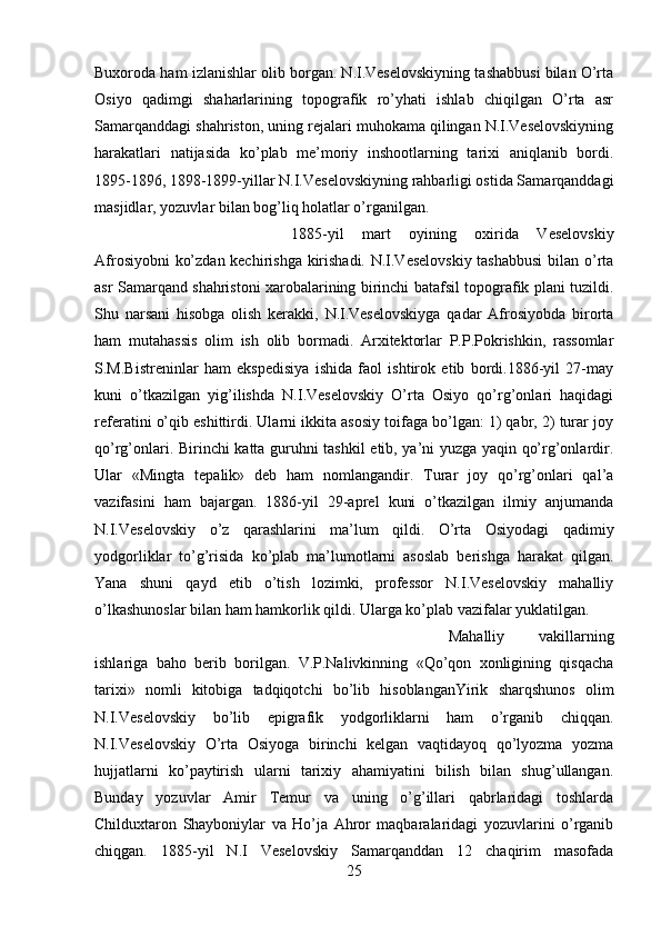 Buxoroda ham izlanishlar olib borgan. N.I.Veselovskiyning tashabbusi bilan O’rta
Osiyo   qadimgi   shaharlarining   topografik   ro’yhati   ishlab   chiqilgan   O’rta   asr
Samarqanddagi shahriston, uning rejalari muhokama qilingan N.I.Veselovskiyning
harakatlari   natijasida   ko’plab   me’moriy   inshootlarning   tarixi   aniqlanib   bordi.
1895-1896, 1898-1899-yillar N.I.Veselovskiyning rahbarligi ostida Samarqanddagi
masjidlar, yozuvlar bilan bog’liq holatlar o’rganilgan. 
1885-yil   mart   oyining   oxirida   Veselovskiy
Afrosiyobni ko’zdan kechirishga kirishadi. N.I.Veselovskiy  tashabbusi  bilan o’rta
asr Samarqand shahristoni xarobalarining birinchi batafsil topografik plani tuzildi.
Shu   narsani   hisobga   olish   kerakki,   N.I.Veselovskiyga   qadar   Afrosiyobda   birorta
ham   mutahassis   olim   ish   olib   bormadi.   Arxitektorlar   P.P.Pokrishkin,   rassomlar
S.M.Bistreninlar   ham   ekspedisiya   ishida   faol   ishtirok   etib   bordi.1886-yil   27-may
kuni   o’tkazilgan   yig’ilishda   N.I.Veselovskiy   O’rta   Osiyo   qo’rg’onlari   haqidagi
referatini o’qib eshittirdi. Ularni ikkita asosiy toifaga bo’lgan: 1) qabr, 2) turar joy
qo’rg’onlari. Birinchi katta guruhni tashkil etib, ya’ni yuzga yaqin qo’rg’onlardir.
Ular   «Mingta   tepalik»   deb   ham   nomlangandir.   Turar   joy   qo’rg’onlari   qal’a
vazifasini   ham   bajargan.   1886-yil   29-aprel   kuni   o’tkazilgan   ilmiy   anjumanda
N.I.Veselovskiy   o’z   qarashlarini   ma’lum   qildi.   O’rta   Osiyodagi   qadimiy
yodgorliklar   to’g’risida   ko’plab   ma’lumotlarni   asoslab   berishga   harakat   qilgan.
Yana   shuni   qayd   etib   o’tish   lozimki,   professor   N.I.Veselovskiy   mahalliy
o’lkashunoslar bilan ham hamkorlik qildi. Ularga ko’plab vazifalar yuklatilgan. 
Mahalliy   vakillarning
ishlariga   baho   berib   borilgan.   V.P.Nalivkinning   «Qo’qon   xonligining   qisqacha
tarixi»   nomli   kitobiga   tadqiqotchi   bo’lib   hisoblanganYirik   sharqshunos   olim
N.I.Veselovskiy   bo’lib   epigrafik   yodgorliklarni   ham   o’rganib   chiqqan.
N.I.Veselovskiy   O’rta   Osiyoga   birinchi   kelgan   vaqtidayoq   qo’lyozma   yozma
hujjatlarni   ko’paytirish   ularni   tarixiy   ahamiyatini   bilish   bilan   shug’ullangan.
Bunday   yozuvlar   Amir   Temur   va   uning   o’g’illari   qabrlaridagi   toshlarda
Childuxtaron   Shayboniylar   va   Ho’ja   Ahror   maqbaralaridagi   yozuvlarini   o’rganib
chiqgan.   1885-yil   N.I   Veselovskiy   Samarqanddan   12   chaqirim   masofada
25 