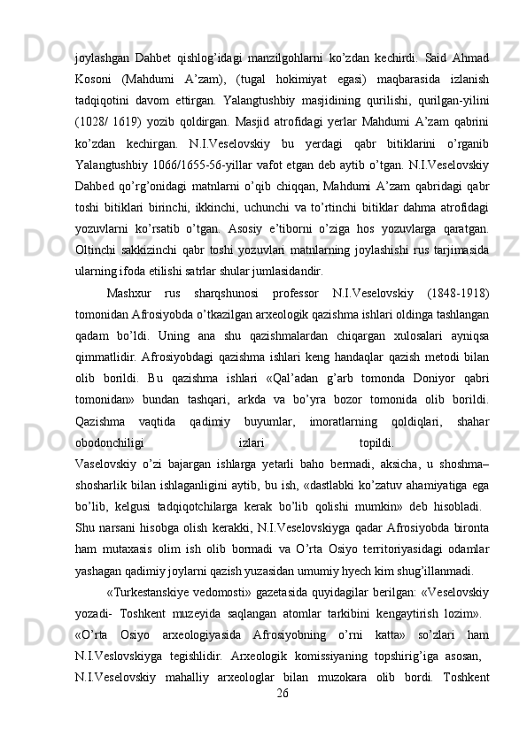 joylashgan   Dahbet   qishlog’idagi   manzilgohlarni   ko’zdan   kechirdi.   Said   Ahmad
Kosoni   (Mahdumi   A’zam),   (tugal   hokimiyat   egasi)   maqbarasida   izlanish
tadqiqotini   davom   ettirgan.   Yalangtushbiy   masjidining   qurilishi,   qurilgan-yilini
(1028/   1619)   yozib   qoldirgan.   Masjid   atrofidagi   yerlar   Mahdumi   A’zam   qabrini
ko’zdan   kechirgan.   N.I.Veselovskiy   bu   yerdagi   qabr   bitiklarini   o’rganib
Yalangtushbiy   1066/1655-56-yillar   vafot   etgan   deb   aytib   o’tgan.   N.I.Veselovskiy
Dahbed   qo’rg’onidagi   matnlarni   o’qib   chiqqan,   Mahdumi   A’zam   qabridagi   qabr
toshi   bitiklari   birinchi,   ikkinchi,   uchunchi   va   to’rtinchi   bitiklar   dahma   atrofidagi
yozuvlarni   ko’rsatib   o’tgan.   Asosiy   e’tiborni   o’ziga   hos   yozuvlarga   qaratgan.
Oltinchi   sakkizinchi   qabr   toshi   yozuvlari   matnlarning   joylashishi   rus   tarjimasida
ularning ifoda etilishi satrlar shular jumlasidandir. 
Mashxur   rus   sharqshunosi   professor   N.I.Veselovskiy   (1848-1918)
tomonidan Afrosiyobda o’tkazilgan arxeologik qazishma ishlari oldinga tashlangan
qadam   bo’ldi.   Uning   ana   shu   qazishmalardan   chiqargan   xulosalari   ayniqsa
qimmatlidir.   Afrosiyobdagi   qazishma   ishlari   keng   handaqlar   qazish   metodi   bilan
olib   borildi.   Bu   qazishma   ishlari   «Qal’adan   g’arb   tomonda   Doniyor   qabri
tomonidan»   bundan   tashqari,   arkda   va   bo’yra   bozor   tomonida   olib   borildi.
Qazishma   vaqtida   qadimiy   buyumlar,   imoratlarning   qoldiqlari,   shahar
obodonchiligi   izlari   topildi.  
Vaselovskiy   o’zi   bajargan   ishlarga   yetarli   baho   bermadi,   aksicha,   u   shoshma–
shosharlik   bilan   ishlaganligini   aytib,   bu   ish,   «dastlabki   ko’zatuv   ahamiyatiga   ega
bo’lib,   kelgusi   tadqiqotchilarga   kerak   bo’lib   qolishi   mumkin»   deb   hisobladi.  
Shu   narsani   hisobga   olish   kerakki,   N.I.Veselovskiyga   qadar   Afrosiyobda   bironta
ham   mutaxasis   olim   ish   olib   bormadi   va   O’rta   Osiyo   territoriyasidagi   odamlar
yashagan qadimiy joylarni qazish yuzasidan umumiy hyech kim shug’illanmadi.
«Turkestanskiye   vedomosti»   gazetasida   quyidagilar   berilgan:   «Veselovskiy
yozadi-   Toshkent   muzeyida   saqlangan   atomlar   tarkibini   kengaytirish   lozim».  
«O’rta   Osiyo   arxeologiyasida   Afrosiyobning   o’rni   katta»   so’zlari   ham
N.I.Veslovskiyga   tegishlidir.   Arxeologik   komissiyaning   topshirig’iga   asosan,  
N.I.Veselovskiy   mahalliy   arxeologlar   bilan   muzokara   olib   bordi.   Toshkent
26 