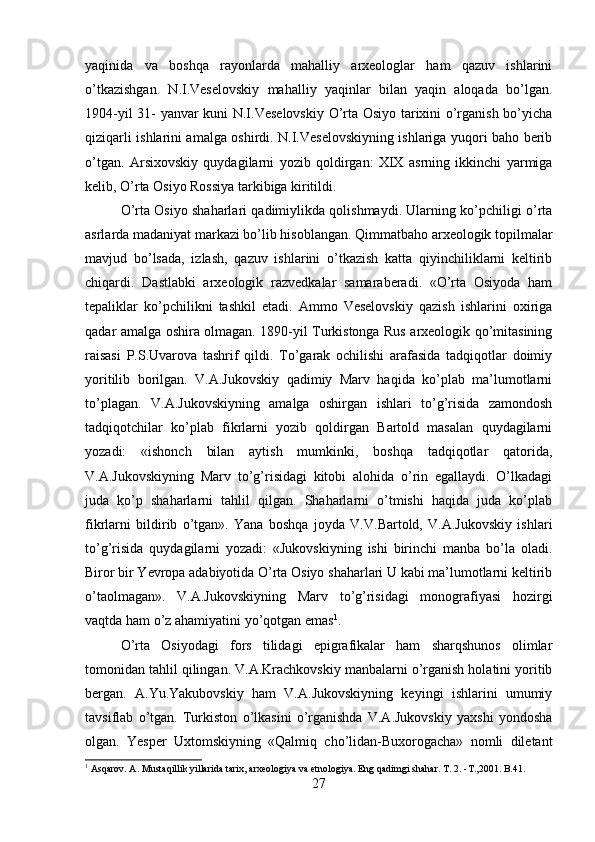 yaqinida   va   boshqa   rayonlarda   mahalliy   arxeologlar   ham   qazuv   ishlarini
o’tkazishgan.   N.I.Veselovskiy   mahalliy   yaqinlar   bilan   yaqin   aloqada   bo’lgan.
1904-yil 31- yanvar kuni N.I.Veselovskiy  O’rta Osiyo tarixini o’rganish bo’yicha
qiziqarli ishlarini amalga oshirdi. N.I.Veselovskiyning ishlariga yuqori baho berib
o’tgan.   Arsixovskiy   quydagilarni   yozib   qoldirgan:   XIX   asrning   ikkinchi   yarmiga
kelib, O’rta Osiyo Rossiya tarkibiga kiritildi. 
O’rta Osiyo shaharlari qadimiylikda qolishmaydi. Ularning ko’pchiligi o’rta
asrlarda madaniyat markazi bo’lib hisoblangan. Qimmatbaho arxeologik topilmalar
mavjud   bo’lsada,   izlash,   qazuv   ishlarini   o’tkazish   katta   qiyinchiliklarni   keltirib
chiqardi.   Dastlabki   arxeologik   razvedkalar   samaraberadi.   «O’rta   Osiyoda   ham
tepaliklar   ko’pchilikni   tashkil   etadi.   Ammo   Veselovskiy   qazish   ishlarini   oxiriga
qadar amalga oshira olmagan. 1890-yil Turkistonga Rus arxeologik qo’mitasining
raisasi   P.S.Uvarova   tashrif   qildi.   To’garak   ochilishi   arafasida   tadqiqotlar   doimiy
yoritilib   borilgan.   V.A.Jukovskiy   qadimiy   Marv   haqida   ko’plab   ma’lumotlarni
to’plagan.   V.A.Jukovskiyning   amalga   oshirgan   ishlari   to’g’risida   zamondosh
tadqiqotchilar   ko’plab   fikrlarni   yozib   qoldirgan   Bartold   masalan   quydagilarni
yozadi:   «ishonch   bilan   aytish   mumkinki,   boshqa   tadqiqotlar   qatorida,
V.A.Jukovskiyning   Marv   to’g’risidagi   kitobi   alohida   o’rin   egallaydi.   O’lkadagi
juda   ko’p   shaharlarni   tahlil   qilgan.   Shaharlarni   o’tmishi   haqida   juda   ko’plab
fikrlarni   bildirib   o’tgan».   Yana   boshqa   joyda   V.V.Bartold,   V.A.Jukovskiy   ishlari
to’g’risida   quydagilarni   yozadi:   «Jukovskiyning   ishi   birinchi   manba   bo’la   oladi.
Biror bir Yevropa adabiyotida O’rta Osiyo shaharlari U kabi ma’lumotlarni keltirib
o’taolmagan».   V.A.Jukovskiyning   Marv   to’g’risidagi   monografiyasi   hozirgi
vaqtda ham o’z ahamiyatini yo’qotgan emas 1
. 
O’rta   Osiyodagi   fors   tilidagi   epigrafikalar   ham   sharqshunos   olimlar
tomonidan tahlil qilingan. V.A.Krachkovskiy manbalarni o’rganish holatini yoritib
bergan.   A.Yu.Yakubovskiy   ham   V.A.Jukovskiyning   keyingi   ishlarini   umumiy
tavsiflab   o’tgan.   Turkiston   o’lkasini   o’rganishda   V.A.Jukovskiy   yaxshi   yondosha
olgan.   Yesper   Uxtomskiyning   «Qalmiq   cho’lidan-Buxorogacha»   nomli   diletant
1
 Asqarov. A. Mustaqillik yillarida tarix, arxeologiya va etnologiya. Eng qadimgi shahar.  Т . 2. -T.,2001. B.41.
27 