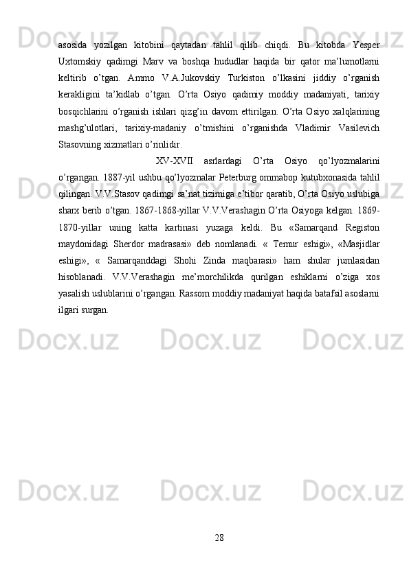 asosida   yozilgan   kitobini   qaytadan   tahlil   qilib   chiqdi.   Bu   kitobda   Yesper
Uxtomskiy   qadimgi   Marv   va   boshqa   hududlar   haqida   bir   qator   ma’lumotlarni
keltirib   o’tgan.   Ammo   V.A.Jukovskiy   Turkiston   o’lkasini   jiddiy   o’rganish
kerakligini   ta’kidlab   o’tgan.   O’rta   Osiyo   qadimiy   moddiy   madaniyati,   tarixiy
bosqichlarini   o’rganish   ishlari   qizg’in   davom   ettirilgan.   O’rta   Osiyo   xalqlarining
mashg’ulotlari,   tarixiy-madaniy   o’tmishini   o’rganishda   Vladimir   Vasilevich
Stasovning xizmatlari o’rinlidir. 
XV-XVII   asrlardagi   O’rta   Osiyo   qo’lyozmalarini
o’rgangan. 1887-yil ushbu qo’lyozmalar Peterburg ommabop kutubxonasida tahlil
qilingan. V.V.Stasov qadimgi sa’nat tizimiga e’tibor qaratib, O’rta Osiyo uslubiga
sharx berib o’tgan. 1867-1868-yillar V.V.Verashagin O’rta Osiyoga kelgan. 1869-
1870-yillar   uning   katta   kartinasi   yuzaga   keldi.   Bu   «Samarqand   Registon
maydonidagi   Sherdor   madrasasi»   deb   nomlanadi.   «   Temur   eshigi»,   «Masjidlar
eshigi»,   «   Samarqanddagi   Shohi   Zinda   maqbarasi»   ham   shular   jumlasidan
hisoblanadi.   V.V.Verashagin   me’morchilikda   qurilgan   eshiklarni   o’ziga   xos
yasalish uslublarini o’rgangan. Rassom moddiy madaniyat haqida batafsil asoslarni
ilgari surgan.
28 