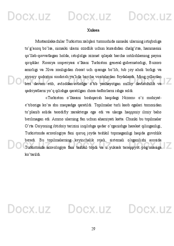 Xulosa
Mustamlakachilar Turkiston xalqlari turmushida nimaiki ularning istiqboliga
to’g’anoq   bo’lsa,   nimaiki   ularni   ozodlik   uchun   kurashdan   chalg’itsa,   hammasini
qo’llab-quvvatlagan   holda,   istiqlolga   xizmat   qilajak   barcha   intilishlarning   payini
qirqdilar.   Rossiya   imperiyasi   o’lkani   Turkiston   general-gubernatorligi,   Buxoro
amirligi   va   Xiva   xonligidan   iborat   uch   qismga   bo’lib,   tub   joy   aholi   birligi   va
siyosiy   qudratini   sindirish   yo’lida   barcha   vositalardan   foydalandi.   Ming-yillardan
beri   davom   etib,   avloddan-avlodga   o’tib   yashayotgan   milliy   davlatchilik   va
qadriyatlarni yo’q qilishga qaratilgan chora-tadbirlarni ishga soldi. 
«Turkiston   o’lkasini   boshqarish   haqidagi   Nizom»   o’z   mohiyat-
e’tiboriga   ko’ra   shu   maqsadga   qaratildi.   Topilmalar   turli   kasb   egalari   tomonidan
to’planib   aslida   tasodifiy   xarakterga   ega   edi   va   ularga   haqqoniy   ilmiy   baho
berilmagan edi. Ammo ularning fan uchun ahamiyati katta. Chunki  bu topilmalar
O’rta Osiyoning ibtidoiy tarixini inqilobga qadar o’rganishga harakat qilinganligi,
Turkistonda   arxeologiya   fani   quruq   joyda   tashkil   topmaganligi   haqida   guvohlik
beradi.   Bu   topilmalarning   keyinchalik   rejali,   sistemali   o’rganilishi   asosida
Turkistonda   arxeologiya   fani   tashkil   topdi   va   u   yuksak   taraqqiyot   pog’onasiga
ko’tarildi.
29 