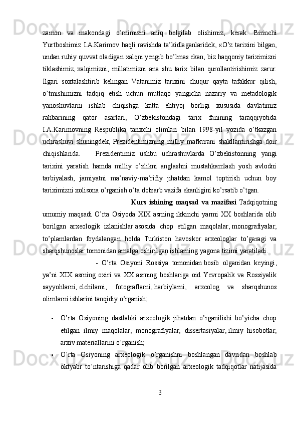 zamon   va   makondagi   o’rnimizni   aniq   belgilab   olishimiz,   kerak.   Birinchi
Yurtboshimiz I.A.Karimov haqli ravishda ta’kidlaganlaridek, «O’z tarixini bilgan,
undan ruhiy quvvat oladigan xalqni yengib bo’lmas ekan, biz haqqoniy tariximizni
tiklashimiz,   xalqimizni ,   millatimizni   ana   shu   tarix   bilan   qurollantirishimiz   zarur.
Ilgari   soxtalashtirib   kelingan   Vatanimiz   tarixini   chuqur   qayta   tafakkur   qilish,
o’tmishimizni   tadqiq   etish   uchun   mutlaqo   yangicha   nazariy   va   metadologik
yanoshuvlarni   ishlab   chiqishga   katta   ehtiyoj   borligi   xususida   davlatimiz
rahbarining   qator   asarlari,   O’zbekistondagi   tarix   fanining   taraqqiyotida
I.A.Karimovning   Respublika   tarixchi   olimlari   bilan   1998-yil   yozida   o’tkazgan
uchrashuvi   shuningdek,   Prezidentimizning   milliy   mafkurani   shakllantirishga   doir
chiqishlarida. Prezidentimiz   ushbu   uchrashuvlarda   O’zbekistonning   yangi
tarixini   yaratish   hamda   milliy   o’zlikni   anglashni   mustahkamlash   yosh   avlodni
tarbiyalash,   jamiyatni   ma’naviy-ma’rifiy   jihatdan   kamol   toptirish   uchun   boy
tariximizni xolisona o’rganish o’ta dolzarb vazifa ekanligini ko’rsatib o’tgan.
Kurs   ishining   maqsad   va   mazifasi   Tadqiqotning
umumiy   maqsadi   O’rta   Osiyoda   XIX   asrning   ikkinchi   yarmi   XX   boshlarida   olib
borilgan   arxeologik   izlanishlar   asosida   chop   etilgan   maqolalar ,   monografiyalar ,
to’plamlardan   foydalangan   holda   Turkiston   havoskor   arxeologlar   to’garagi   va
sharqshunoslar tomonidan amalga oshirilgan ishlarning yagona tizimi yaratiladi. 
-   O’rta   Osiyoni   Rossiya   tomonidan   bosib   olganidan   keyingi ,
ya’ni   XIX   asrning   oxiri   va   XX   asrning   boshlariga   oid   Yevropalik   va   Rossiyalik
sayyohlarni,   elchilarni ,   fotograflarni,   harbiylarni ,   arxeolog   va   sharqshunos
olimlarni ishlarini tanqidiy o’rganish;  
 O’rta   Osiyoning   dastlabki   arxeologik   jihatdan   o’rganilishi   bo’yicha   chop
etilgan   ilmiy   maqolalar,   monografiyalar,   dissertasiyalar,   ilmiy   hisobotlar ,
arxiv materiallarini o’rganish;
 O’rta   Osiyoning   arxeologik   o’rganishni   boshlangan   davridan   boshlab
oktyabr   to’ntarishiga   qadar   olib   borilgan   arxeologik   tadqiqotlar   natijasida
3 