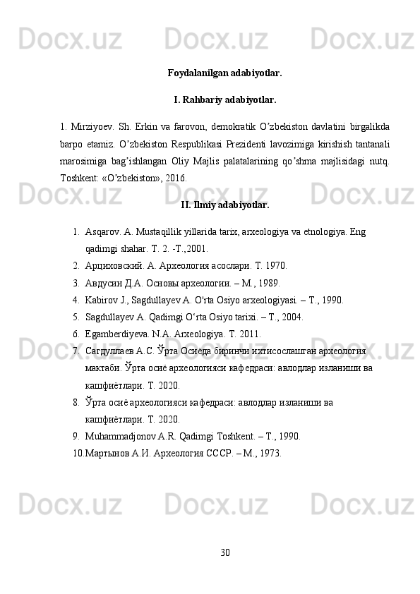 Foydalanilgan adabiyotlar.
I. Rahbariy adabiyotlar. 
1.   Mirziyo ev.   Sh.   Erkin   va   farovon,   demokratik   O zbekiston   davlatini   birgalikdaʼ
barpo   etamiz.   O zbekiston   Respublikasi   Prezidenti   lavozimiga   kirishish   tantanali	
ʼ
marosimiga   bag ishlangan   Oliy   Majlis   palatalarining   qo shma   majlisidagi   nutq.
ʼ ʼ
Toshkent: «O zbekiston», 2016. 	
ʼ
II. Ilmiy adabiyotlar.
1. Asqarov. A. Mustaqillik yillarida tarix, arxeologiya va etnologiya. Eng 
qadimgi shahar.  Т . 2. -T.,2001.
2. Арциховский. А. Археология асослари.  T . 1970.
3. Авдусин Д.А. Основы археологии. – М., 1989.
4. Kabirov J., Sagdullayev A. O'rta Osiyo arxeologiyasi. –  Т ., 1990.
5. Sagdullayev A. Qadimgi O‘rta Osiyo tarixi. – T., 2004.
6. Egamberdiyeva. N.A. Arxeologiya. T. 2011.
7. Сагдуллаев   А . С .  Ўрта   Осиёда   биринчи   ихтисослашган   археология  
мактаби .  Ўрта   осиё   археологияси   кафедраси :  авлодлар   изланиши   в a 
кашфиётлари . T. 2020.
8. Ўрта   осиё   археологияси   кафедраси :  авлодлар   изланиши   в a 
кашфиётлари . T. 2020. 
9. Muhammadjonov A.R. Qadimgi Toshkent. –  Т ., 1990.
10. Мартынов А.И. Археология СССР. – М., 1973.
30 