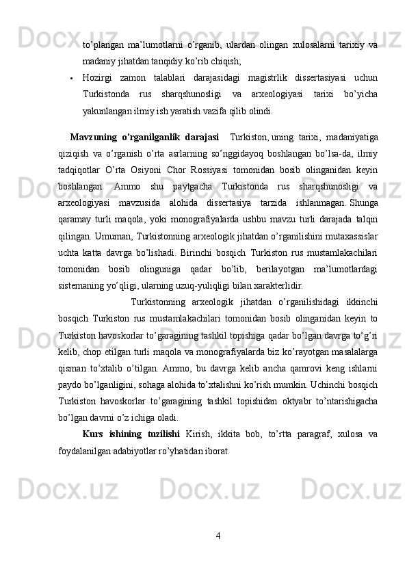 to’plangan   ma’lumotlarni   o’rganib,   ulardan   olingan   xulosalarni   tarixiy   va
madaniy jihatdan tanqidiy ko’rib chiqish;
 Hozirgi   zamon   talablari   darajasidagi   magistrlik   dissertasiyasi   uchun
Turkistonda   rus   sharqshunosligi   va   arxeologiyasi   tarixi   bo’yicha
yakunlangan ilmiy ish yaratish vazifa qilib olindi.
Mavzuning   o’rganilganlik   darajasi     Turkiston,   uning   tarixi ,   madaniyatiga
qiziqish   va   o’rganish   o’rta   asrlarning   so’nggidayoq   boshlangan   bo’lsa-da,   ilmiy
tadqiqotlar   O’rta   Osiyoni   Chor   Rossiyasi   tomonidan   bosib   olinganidan   keyin
boshlangan.   Ammo   shu   paytgacha   Turkistonda   rus   sharqshunosligi   va
arxeologiyasi   mavzusida   alohida   dissertasiya   tarzida   ishlanmagan.   Shunga
qaramay   turli   maqola ,   yoki   monografiyalarda   ushbu   mavzu   turli   darajada   talqin
qilingan.   Umuman, Turkistonning arxeologik jihatdan o’rganilishini mutaxassislar
uchta   katta   davrga   bo’lishadi.   Birinchi   bosqich   Turkiston   rus   mustamlakachilari
tomonidan   bosib   olinguniga   qadar   bo’lib,   berilayotgan   ma’lumotlardagi
sistemaning yo’qligi, ularning uzuq-yuliqligi bilan xarakterlidir. 
Turkistonning   arxeologik   jihatdan   o’rganilishidagi   ikkinchi
bosqich   Turkiston   rus   mustamlakachilari   tomonidan   bosib   olinganidan   keyin   to
Turkiston havoskorlar to’garagining tashkil topishiga qadar bo’lgan davrga to’g’ri
kelib, chop etilgan turli maqola va monografiyalarda biz ko’rayotgan masalalarga
qisman   to’xtalib   o’tilgan.   Ammo,   bu   davrga   kelib   ancha   qamrovi   keng   ishlarni
paydo bo’lganligini, sohaga alohida to’xtalishni ko’rish mumkin. Uchinchi bosqich
Turkiston   havoskorlar   to’garagining   tashkil   topishidan   oktyabr   to’ntarishigacha
bo’lgan davrni o’z ichiga oladi.
Kurs   ishining   tuzilishi   Kirish,   ikkita   bob,   to’rtta   paragraf,   xulosa   va
foydalanilgan adabiyotlar ro’yhatidan iborat.
4 