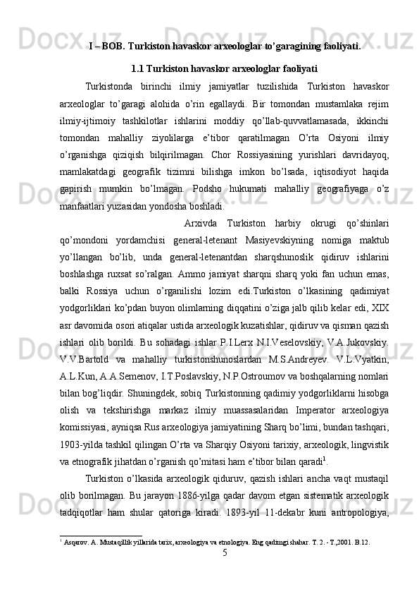 I – BOB. Turkiston havaskor arxeologlar to’garagining faoliyati.
1.1  Turkiston havaskor arxeologlar faoliyati
Turkistonda   birinchi   ilmiy   jamiyatlar   tuzilishida   Turkiston   havaskor
arxeologlar   to’garagi   alohida   o’rin   egallaydi.   Bir   tomondan   mustamlaka   rejim
ilmiy-ijtimoiy   tashkilotlar   ishlarini   moddiy   qo’llab-quvvatlamasada,   ikkinchi
tomondan   mahalliy   ziyolilarga   e’tibor   qaratilmagan   O’rta   Osiyoni   ilmiy
o’rganishga   qiziqish   bilqirilmagan.   Chor   Rossiyasining   yurishlari   davridayoq,
mamlakatdagi   geografik   tizimni   bilishga   imkon   bo’lsada,   iqtisodiyot   haqida
gapirish   mumkin   bo’lmagan.   Podsho   hukumati   mahalliy   geografiyaga   o’z
manfaatlari yuzasidan yondosha boshladi. 
Arxivda   Turkiston   harbiy   okrugi   qo’shinlari
qo’mondoni   yordamchisi   general-letenant   Masiyevskiyning   nomiga   maktub
yo’llangan   bo’lib,   unda   general-letenantdan   sharqshunoslik   qidiruv   ishlarini
boshlashga   ruxsat   so’ralgan.   Ammo   jamiyat   sharqni   sharq   yoki   fan   uchun   emas,
balki   Rossiya   uchun   o’rganilishi   lozim   edi.Turkiston   o’lkasining   qadimiyat
yodgorliklari ko’pdan buyon olimlarning diqqatini o’ziga jalb qilib kelar edi, XIX
asr davomida osori atiqalar ustida arxeologik kuzatishlar, qidiruv va qisman qazish
ishlari   olib   borildi.   Bu   sohadagi   ishlar   P.I.Lerx   N.I.Veselovskiy,   V.A.Jukovskiy.
V.V.Bartold   va   mahalliy   turkistonshunoslardan   M.S.Andreyev.   V.L.Vyatkin,
A.L.Kun, A.A.Semenov, I.T.Poslavskiy, N.P.Ostroumov va boshqalarning nomlari
bilan bog’liqdir. Shuningdek, sobiq Turkistonning qadimiy yodgorliklarni hisobga
olish   va   tekshirishga   markaz   ilmiy   muassasalaridan   Imperator   arxeologiya
komissiyasi, ayniqsa Rus arxeologiya jamiyatining Sharq bo’limi, bundan tashqari,
1903-yilda tashkil qilingan O’rta va Sharqiy Osiyoni tarixiy, arxeologik, lingvistik
va etnografik jihatdan o’rganish qo’mitasi ham e’tibor bilan qaradi 1
. 
Turkiston   o’lkasida   arxeologik   qiduruv,   qazish   ishlari   ancha   vaqt   mustaqil
olib borilmagan. Bu jarayon 1886-yilga qadar  davom  etgan sistematik  arxeologik
tadqiqotlar   ham   shular   qatoriga   kiradi.   1893-yil   11-dekabr   kuni   antropologiya,
1
 Asqarov. A. Mustaqillik yillarida tarix, arxeologiya va etnologiya. Eng qadimgi shahar.  Т . 2. -T.,2001. B.12.
5 