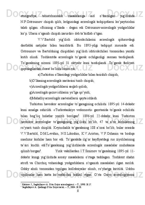 etnografiya,   tabiatshunoslik   masalalariga   oid   o’tkazilgan   yig’ilishda
N.P.Ostroumov   chiqish   qilib,   kelgusidagi   arxeologik   tadqiqotlarni   ko’paytirishni
talab   qilgan.   «Bizning   o’lkada   -   degan   edi   Ostroumov-arxeologik   yodgorliklar
ko’p. Ularni o’rganib chiqish zarurdir» deb ta’kidlab o’tgan. 
V.V.Bartold   yig’ilish   ishtirokchilarini   arxeologik   qiduruvdagi
dastlabki   natijalar   bilan   tanishtirdi.   Bu   1893-yilgi   tadqiqot   xususida   edi.
Ostroumov   va   Bartoldning   chiqishlari   yig’ilish   ishtirokchilari   tomonidan   yaxshi
kutib   olindi.   Toshkentda   arxeologik   to’garak   ochilganligi   rasman   tasdiqlandi.
To’garakning   nizomi   1895-yil   31   oktyabr   kuni   tasdiqlandi.   To’garak   faoliyati
quyidagilardan iborat bo’lishi lozim edi: 
a)Turkiston o’lkasidagi yodgorliklar bilan tanishib chiqish; 
b)O’lkaning arxeologik xaritasini tuzib chiqish; 
v)Arxeologik yodgorliklarni saqlab qolish; 
g)Arxeologik qazuv ishlarini yo’lga qo’yish; 
d)Mahalliy arxeologik materiallarni qayta ishlash. 
Turkiston   havoskor   arxeologlar   to’garagining   ochilishi   1895-yil   14-dekabr
kuni   amalga   oshirildi.   «Turkestankiye   vedomosti»   gazetasida   to’garak   ochilishi
bilan   bog’liq   holatlar   yoritib   borilgan 1
.   1896-yil   22-dekabr   kuni   Turkiston
havoskor   arxeologlar   to’garagining   yig’ilishi   bo’lib,   47   ta   a’zo   kishilarning
ro’yxati   tuzib   chiqildi.   Keyinchalik   to’garakning   108   a’zosi   bo’lib,   bular   orasida
V.V.Bartold,   D.M.Levshin,   N.S.Likoshin,   K.V.Ariston,   V.F.Oshanin   va   boshqa
mashxur   kishilar   ham   bor   edi.   To’garakda   ilg’or   kayfiyatdagi   rus   ziyolilarining
ta’siri   kuchli   ediTo’garakning   yig’ilishlarida   arxeologik   masalalar   muhokama
qilinib borgan 2
. Yirik   vakillardan   I.T.Smirnov   to’garakning   1895-yil   11-
dekabr   kungi   yig’ilishida   asosiy   masalalarni   o’rtaga   tashlagan.   Toshkent   shahri
atrofi   va   Chirchiq   vohasidagi   yodgorliklarni   o’rganish   masalalari   ilgari   surildi.
Oddiy   aholi   tomonidan   topilgan   kolleksiyalar   olinib,   ro’yhatga   kiritildi.   Ushbu
topilmalar   ham   katta   ko’rsatkichni   tashkil   etgan.   O’rta   Osiyo   arxeologiyasini
1
 Kabirov J., Sagdullayev A. O'rta Osiyo arxeologiyasi. –  Т ., 1990. B.17.
2
 Sagdullayev A. Qadimgi O‘rta Osiyo tarixi. – T., 2004. B.20.
6 