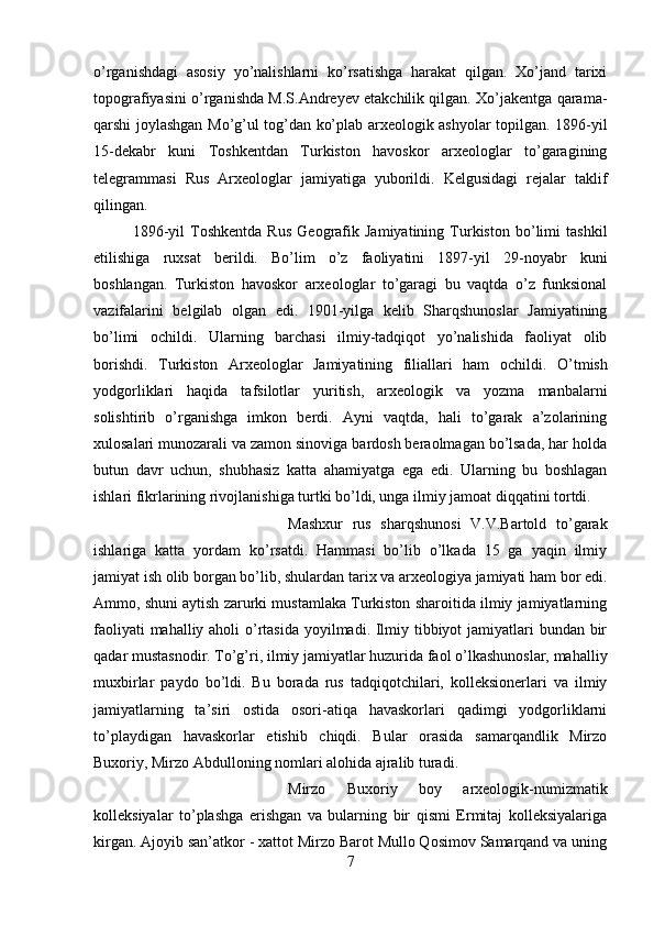 o’rganishdagi   asosiy   yo’nalishlarni   ko’rsatishga   harakat   qilgan.   Xo’jand   tarixi
topografiyasini o’rganishda M.S.Andreyev etakchilik qilgan. Xo’jakentga qarama-
qarshi joylashgan Mo’g’ul tog’dan ko’plab arxeologik ashyolar topilgan. 1896-yil
15-dekabr   kuni   Toshkentdan   Turkiston   havoskor   arxeologlar   to’garagining
telegrammasi   Rus   Arxeologlar   jamiyatiga   yuborildi.   Kelgusidagi   rejalar   taklif
qilingan. 
1896-yil   Toshkentda   Rus   Geografik   Jamiyatining   Turkiston   bo’limi   tashkil
etilishiga   ruxsat   berildi.   Bo’lim   o’z   faoliyatini   1897-yil   29-noyabr   kuni
boshlangan.   Turkiston   havoskor   arxeologlar   to’garagi   bu   vaqtda   o’z   funksional
vazifalarini   belgilab   olgan   edi.   1901-yilga   kelib   Sharqshunoslar   Jamiyatining
bo’limi   ochildi.   Ularning   barchasi   ilmiy-tadqiqot   yo’nalishida   faoliyat   olib
borishdi.   Turkiston   Arxeologlar   Jamiyatining   filiallari   ham   ochildi .   O’tmish
yodgorliklari   haqida   tafsilotlar   yuritish,   arxeologik   va   yozma   manbalarni
solishtirib   o’rganishga   imkon   berdi.   Ayni   vaqtda,   hali   to’garak   a’zolarining
xulosalari munozarali va zamon sinoviga bardosh beraolmagan bo’lsada, har holda
butun   davr   uchun,   shubhasiz   katta   ahamiyatga   ega   edi.   Ularning   bu   boshlagan
ishlari fikrlarining rivojlanishiga turtki bo’ldi, unga ilmiy jamoat diqqatini tortdi. 
Mashxur   rus   sharqshunosi   V.V.Bartold   to’garak
ishlariga   katta   yordam   ko’rsatdi.   Hammasi   bo’lib   o’lkada   15   ga   yaqin   ilmiy
jamiyat ish olib borgan bo’lib, shulardan tarix va arxeologiya jamiyati ham bor edi.
Ammo, shuni aytish zarurki mustamlaka Turkiston sharoitida ilmiy jamiyatlarning
faoliyati  mahalliy aholi  o’rtasida  yoyilmadi. Ilmiy tibbiyot  jamiyatlari bundan bir
qadar mustasnodir. To’g’ri, ilmiy jamiyatlar huzurida faol o’lkashunoslar, mahalliy
muxbirlar   paydo   bo’ldi.   Bu   borada   rus   tadqiqotchilari,   kolleksionerlari   va   ilmiy
jamiyatlarning   ta’siri   ostida   osori-atiqa   havaskorlari   qadimgi   yodgorliklarni
to’playdigan   havaskorlar   etishib   chiqdi.   Bular   orasida   samarqandlik   Mirzo
Buxoriy, Mirzo Abdulloning nomlari alohida ajralib turadi. 
Mirzo   Buxoriy   boy   arxeologik-numizmatik
kolleksiyalar   to’plashga   erishgan   va   bularning   bir   qismi   Ermitaj   kolleksiyalariga
kirgan. Ajoyib san’atkor - xattot Mirzo Barot Mullo Qosimov Samarqand va uning
7 