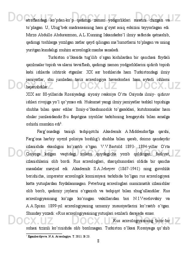 atroflaridagi   ko’pdan-ko’p   qadimgi   zamon   yodgorliklari   suratini   chizgan   va
to’plagan.   U,   Ulug’bek   madrasasining   ham   g’oyat   aniq   eskizini   tayyorlagan   edi.
Mirzo Abdullo Abduraxmon, A.L.Kunning Iskandarko’l ilmiy safarida qatnashib,
qadimgi toshlarga yozilgan xatlar qayd qilingan ma’lumotlarni to’plagan va uning
yuritgan kundaligi muhim arxeologik manba sanaladi. 
Turkiston   o’lkasida   tug’ilib   o’sgan   kishilardan   bir   qanchasi   foydali
qazilmalar topish va ularni tavsiflash, qadimgi zamon yodgorliklarini qidirib topish
kabi   ishlarda   ishtirok   etganlar.   XX   asr   boshlarida   ham   Turkistondagi   ilmiy
jamiyatlar,   shu   jumladan   tarix   arxeologiya   havaskorlari   ham   aytarli   ishlarni
bajarishdilar.  
XIX   asr   80-yillarida   Rossiyadagi   siyosiy   reaksiya   O’rta   Osiyoda   ilmiy-   qidiruv
ishlari rivojiga yo’l qo’ymas edi. Hukumat yangi ilmiy jamiyatlar tashkil topishiga
shubha   bilan   qarar   edilar.   Ilmiy-o’lkashunoslik   to’garaklari,   kutubxonalar   ham
shular   jumlasidandir.Bu   faqatgina   ziyolilar   tarkibining   kengayishi   bilan   amalga
oshishi mumkin edi 1
. 
Farg’onadagi   taniqli   tadqiqotchi   Akademik   A.Middendorfga   qarshi,
Farg’ona   harbiy   uyezd   polisiya   boshlig’i   shubha   bilan   qarab,   doimo   qandaydir
izlanishda   ekanligini   ko’rsatib   o’tgan.   V.V.Bartold   1893-   1894-yillar   O’rta
Osiyoga   kelgan   vaqtidagi   xolatni   quydagicha   yozib   qoldirgan;   faoliyat,
izlanishlarini   olib   bordi.   Rus   arxeologlari,   sharqshunoslari   oldida   bir   qancha
masalalar   mavjud   edi.   Akademik   S.A.Jebeyev   (1867-1941)   ning   guvohlik
berishicha,   imperator   arxeologik   komissiyasi   tarkibida   bo’lgan   rus   arxeologiyasi
katta   yutuqlardan   foydalanmagan.   Peterburg   arxeologlari   numizmatik   izlanishlar
olib   borib,   qadimiy   joylarni   o’rganish   va   tadqiqot   bilan   shug’ullandilar.   Rus
arxeologiyasining   ko’zga   ko’ringan   vakillaridan   biri   N.I.Veselovskiy   va
A.A.Spisin   1899-yil   arxeologiyaning   umumiy   xususiyatlarini   ko’rsatib   o’tgan.
Shunday yozadi: «Rus arxeologiyasining yutuqlari sezilarli darajada emas. 
Rus   arxeologiyasining   biror-bir
sohasi   tizimli   ko’rinishda   olib   borilmagan.   Turkiston   o’lkasi   Rossiyaga   qo’shib
1
 Egamberdiyeva. N.A. Arxeologiya. T . 2011.  B .23.
8 