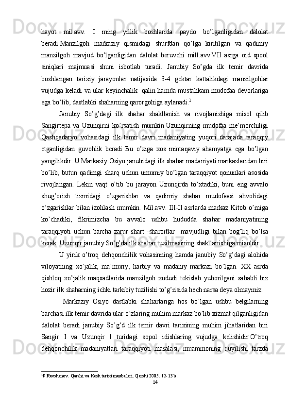 hayot   mil.avv.   I   ming   yillik   boshlarida   paydo   bo’lganligidan   dalolat
beradi.Manzilgoh   markaziy   qismidagi   shurfdan   qo’lga   kiritilgan   va   qadimiy
manzilgoh   mavjud   bo’lganligidan   dalolat   beruvchi   mill.avv.VII   asrga   oid   spool
siniqlari   majmuasi   shuni   isbotlab   turadi.   Janubiy   So’gda   ilk   temir   davrida
boshlangan   tarixiy   jarayonlar   natijasida   3-4   gektar   kattalikdagi   manzilgohlar
vujudga keladi va ular keyinchalik   qalin hamda mustahkam mudofaa devorlariga
ega bo’lib, dastlabki shaharning qarorgohiga aylanadi. 1
Janubiy   So’g’dagi   ilk   shahar   shakllanish   va   rivojlanishiga   misol   qilib
Sangirtepa   va   Uzunqirni   ko’rsatish   mumkin.Uzunqirning   mudofaa   me’morchiligi
Qashqadaryo   vohasidagi   ilk   temir   davri   madaniyating   yuqori   darajada   taraqqiy
etganligidan   guvohlik   beradi   Bu   o’ziga   xos   mintaqaviy   ahamyatga   ega   bo’lgan
yangilikdir. U Markaziy Osiyo janubidagi ilk shahar madaniyati markazlaridan biri
bo’lib,   butun   qadimgi   sharq   uchun   umumiy   bo’lgan   taraqqiyot   qonunlari   asosida
rivojlangan.   Lekin   vaqt   o’tib   bu   jarayon   Uzunqirda   to’xtadiki,   buni   eng   avvalo
shug’orish   tizmidagi   o’zgarishlar   va   qadimiy   shahar   mudofaasi   ahvolidagi
o’zgarishlar bilan izohlash mumkin. Mil.avv. III-II asrlarda markaz Kitob o’rniga
ko’chadiki,   fikrimizcha   bu   avvalo   ushbu   hududda   shahar   madaniyatining
taraqqiyoti   uchun   barcha   zarur   shart   -sharoitlar     mavjudligi   bilan   bog’liq   bo’lsa
kerak. Uzunqir janubiy So’g’da ilk shahar tuzilmasining shakllanishiga misoldir. 
U   yirik   o’troq   dehqonchilik   vohasinning   hamda   janubiy   So’g’dagi   alohida
viloyatning   xo’jalik,   ma’muriy,   harbiy   va   madaniy   markazi   bo’lgan.   XX   asrda
qishloq   xo’jalik   maqsadlarida   manzilgoh   xududi   tekislab   yuborilgani   sababli   biz
hozir ilk shaharning ichki tarkibiy tuzilishi to’g’risida hech narsa deya olmaymiz.
  Markaziy   Osiyo   dastlabki   shaharlariga   hos   bo’lgan   ushbu   belgilarning
barchasi ilk temir davrida ular o’zlaring muhim markaz bo’lib xizmat qilganligidan
dalolat   beradi   janubiy   So’g’d   ilk   temir   davri   tarixining   muhim   jihatlaridan   biri
Sangir   I   va   Uzunqir   I   turidagi   sopol   idishlaring   vujudga   kelishidir.O’troq
dehqonchilik   madaniyatlari   taraqqiyoti   masalasi,   muammoning   quyilishi   tarzda
1
P Ravshanov. Qarshi va Kesh tarixi manbalari.  Qarshi 2005. 12-13 b.
14
