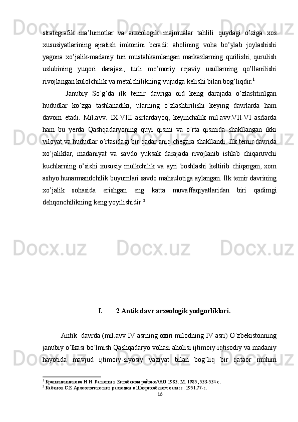 strategrafik   ma’lumotlar   va   arxeologik   majmualar   tahlili   quydagi   o’ziga   xos
xususiyatlarining   ajratish   imkonini   beradi:   aholining   voha   bo’ylab   joylashishi
yagona   xo’jalik-madaniy   turi   mustahkamlangan   markazlarning   qurilishi,   qurulish
uslubining   yuqori   darajasi,   turli   me’moriy   rejaviy   usullarning   qo’llanilishi
rivojlangan kulolchilik va metalchilikning vujudga kelishi bilan bog’liqdir. 1
  Janubiy   So’g’da   ilk   temir   davriga   oid   keng   darajada   o’zlashtirilgan
hududlar   ko’zga   tashlanadiki,   ularning   o’zlashtirilishi   keying   davrlarda   ham
davom   etadi.   Mil.avv.   IX-VIII   asrlardayoq,   keyinchalik   mil.avv.VII-VI   asrlarda
ham   bu   yerda   Qashqadaryoning   quyi   qismi   va   o’rta   qismida   shakllangan   ikki
viloyat va hududlar o’rtasidagi bir qadar aniq chegara shakllandi. Ilk temir davrida
xo’jaliklar,   madaniyat   va   savdo   yuksak   darajada   rivojlanib   ishlab   chiqaruvchi
kuchlarning   o’sishi   xususiy   mulkchilik   va   ayri   boshlashi   keltirib   chiqargan,   xom
ashyo hunarmandchilik buyumlari savdo mahsulotiga aylangan. Ilk temir davrining
xo’jalik   sohasida   erishgan   eng   katta   muvaffaqiyatlaridan   biri   qadimgi
dehqonchilikning keng yoyilishidir. 2
I. 2 Antik davr arxeologik yodgorliklari.
Antik  davrda (mil.avv IV asrning oxiri milodning IV asri) O’zbekistonning
janubiy o’lkasi bo’lmish Qashqadaryo vohasi aholisi ijtimoiy-iqtisodiy va madaniy
hayotida   mavjud   ijtimoiy-siyosiy   vaziyat   bilan   bog’liq   bir   qataor   muhim
1
 Крашенинникова Н.И. Раскопи в Китабском районе//АО 1983. М. 1985, 533-534 с.
2
 Кабанов.С.К Археологические разведки в Шахрисабзком оазисе. 1951.77-с.
16