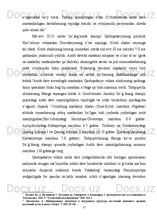 o’zgarishlar   ro’y   berdi.   Tadqiq   qilinayotgan   o’lka   O’zbekistonda   antik   davr
markazlashgan   davlatlarning   vujudga   kelishi   va   rivojlanishi   jaroyonidan   chetda
qola olmas edi. 1
Mil.avv   III-II   asrlar   bo’sag’asida   sharqiy   Qashqadaryoning   poytaxti
Sho’robsoy   vohasidan   Osuvdaryoning   o’rta   oqimiga,   Kitob   shahri   rayoniga
ko’chadi. Kitob shahrining hozirgi imoratlari ostida mil.avv III asr milodiy VII asr
qatlamlari  yashirinib yotibdi. Antik davrda madaniy aloqalar  va o’zar ta’sir  (grek
va  mahalliy  madaniyatlar   qo’shilishi)   shuningdek  savdo   va  pul  munosabatlarning
jadal   rivojlanishi   bilan   izohlanadi.   Bularning   barchasi   markaziy   osiyo   turli
viloyatlari   o’rtasida   rasmiy   aloqa   va   savdo   yo’llarning   shakllanishiga   olib
keladi. 2
Antik davr  arexologik  manbalari  Qashqadaryo  vohasi  aholisining  qadimgi
diniy qarashlari bilan bog’liq masalani o’rtaga qo’yish imkonini berdi. Tadqiqotchi
olimlarning   fikriga   tayangan   holda   A   Omelchenko   Janubiy   So’g’dning   sharqiy
qismidagi   antik   davr   manzilgohlarni   topologik   va   ichki   tuzulishini   quydagicha
o’rganib   chiqadi:   Viloytning   markaziy   shahri   (Suse-Kitob,   maydoni   40gektar)
alohida   tumanlarning   sobiq   markazlari   bo’lgan   turli   joylarda   joylashgan   yirik
manzilgohlar(Sho’robsoydagi   Saroytepa-Olvontepa,   maydoni   8-9   gektar:
Ayoqchisoydagi-Kattajartepa   maydoni   6.5   gektar:   Toldisoy   va   Guldarasoydagi
Qayrag’ochtepa I va Qayrag’ochtepa II maydoni 10-20 gektar: Qorabog’daryodagi
Kattakontepa   maydoni   7-8   gektar).   Tadqiqotchining   fikriga   ko’ra   janubiy
So’g’dning   sharqiy   qismida   joylashgan   Antik   davr   manzilgohlarning   umumiy
maydoni 130 gektarga teng.
Qashqadaryo   vohasi   antik   davr   yodgorliklarida   olib   borilgan   qazishmalar
natijasida olingan ma’lumotlar ushbu davr binokorlik uslublari to’g’risida ma’lum
xulosalar   chiqarish   imkonini   beradi   Yakkabog’   tumanidagi   Parmonqultepa
yodgorligida   bir   qancha   xo’jalik   xonalari   ochib   o’rganilgan   ularning   devorlari
1
1
  Хасанов.М.,   и   Мехендали.С.  Раскопки   на   Сангиртепе   в   Кашкадары   //   Археологические   исселедования   в
Узбекистана. 2003 Т “Узб миллий энсклопедияси” 2004 183-б
2
2
  Омельченко   А.   Районирование   типология   и   внутренная   структура   поселений   античного   времени
восточной части южного Согда//. Т .2002 88-90 с
17
