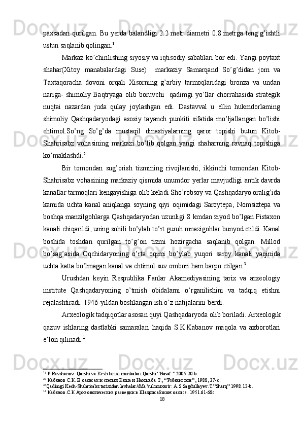 paxsadan qurilgan.   Bu yerda balandligi 2.2 metr diametri 0.8 metrga teng g’ishtli
ustun saqlanib qolingan. 1
Markaz ko’chirilishing siyosiy va iqtisodiy sabablari bor edi. Yangi poytaxt
shahar(Xitoy   manabalardagi   Suse)     markaziy   Samarqand   So’g’didan   jom   va
Taxtaqoracha   dovoni   orqali   Xisorning   g’arbiy   tarmoqlaridagi   bronza   va   undan
nariga-   shimoliy   Baqtryaga   olib   boruvchi     qadimgi   yo’llar   chorrahasida   strategik
nuqtai   nazardan   juda   qulay   joylashgan   edi.   Dastavval   u   ellin   hukmdorlarning
shimoliy   Qashqadaryodagi   asosiy   tayanch   punkiti   sifatida   mo’ljallangan   bo’lishi
ehtimol.So’ng   So’g’da   mustaqil   dinastiyalarning   qaror   topishi   butun   Kitob-
Shahrisabz   vohasining   markazi   bo’lib   qolgan   yangi   shaharning   ravnaq   topishiga
ko’maklashdi. 2
Bir   tomondan   sug’orish   tizmining   rivojlanishi,   ikkinchi   tomondan   Kitob-
Shahrisabz  vohasining markaziy qismida unumdor  yerlar mavjudligi antik davrda
kanallar tarmoqlari kengayishiga olib keladi Sho’robsoy va Qashqadaryo oralig’ida
kamida   uchta   kanal   aniqlanga   soyning   qiyi   oqimidagi   Saroytepa,   Nomsiztepa   va
boshqa manzilgohlarga Qashqadaryodan uzunligi 8 kmdan ziyod bo’lgan Pistaxon
kanali chiqarildi, uning sohili bo’ylab to’rt guruh mnazigohlar bunyod etildi. Kanal
boshida   toshdan   qurilgan   to’g’on   tizmi   hozirgacha   saqlanib   qolgan.   Millod
bo’sag’asida   Oqchidaryoning   o’rta   oqimi   bo’ylab   yuqori   saroy   kanali   yaqinida
uchta katta bo’lmagan kanal va ehtimol suv ombori ham barpo etilgan. 3
Urushdan   keyin   Respublika   Fanlar   Akamediyasining   tarix   va   arxeologiy
institute   Qashqadaryoning   o’tmish   obidalarni   o’rganilishini   va   tadqiq   etishni
rejalashtiradi. 1946-yildan boshlangan ish o’z natijalarini berdi. 
Arxeologik tadqiqotlar asosan quyi Qashqadaryoda olib boriladi. Arxeologik
qazuv   ishlaring   dastlabki   samaralari   haqida   S.K.Kabanov   maqola   va   axborotlari
e’lon qilinadi. 1
1
1
 P.Ravshanov. Qarshi va Kesh tarixi manbalari.Qarshi “Nasaf ” 2005 20-b
2
2
 Кабанов С.К. В оазисах и степях Кеша и Нахшаба Т., “Узбекистон” , 1988, 37-с.
3
3
Qadimgi Kesh-Shahrisabz tarixidan lavhalar//Ma’sul muxarir: A.S.Sagdullayev.T.”Sharq” 1998.12-b.
1
1
 Кабанов.С.К Археологические разведки в Шахрисабзком оазисе. 1951.61-68с 
18