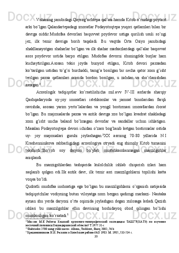 Vohaning janubidagi Qayrog’ochtepa qal’asi hamda Kitob o’rnidagi poytaxt
arki bo’lgan Qalandartepadagi imoratlar Podayotoqtepa yuqori qatlamlari bilan bir
davrga   oiddir.Mudofaa   devorlari   baquvvat   poydevor   ustiga   qurilish   usuli   so’ngi
jez,   ilk   temir   davriga   borib   taqaladi.   Bu   vaqtda   Orta   Osiyo   janubidagi
shakllanayotgan   shaharlar   bo’lgan  va   ilk  shahar   markazlaridagi   qal’alar  baquvvat
asos   poydevor   ustida   barpo   etilgan.   Mudofaa   devorni   shuningdek   burjlar   ham
kuchaytirilgan.Asosan   tekis   joyda   bunyod   etilgan,   Kitob   devori   paxsadan
ko’tarilgan   ustidan   to’g’ri   burchakli,   tamg’a   bosilgan   bir   necha   qator   xom   g’isht
terilgan   paxsa   qatlamlari   orasida   bordon   bosilgan,   u   zahdan   va   sho’rlanishdan
asragan. 2
Arxeologik   tadqiqotlar   ko’rsatilishicha   mil.avv   IV-III   asrlarda   sharqiy
Qashqadaryoda   uy-joy   imoratlari   istehkomlar   va   jamoat   binolaridan   farqli
ravishda,   asosan   yarim   yerto’lalardan   va   yengil   bostirmasi   imoratlardan   iborat
bo’lgan.   Bu   majmualarda   paxsa   va   antik   davrga   xos   bo’lgan   kvadrat   shakladagi
xom   g’isht   uncha   baland   bo’lmagan   devorlar   va   sandallar   uchun   ishlatigan.
Masalan Podayotoqtepa devori ichidan o’zaro bog’lanib ketgan bostirmalar ostida
uy-   joy   majmualari   guruhi   joylashagan. 3
XX   asrning   70-80   yillarida   N.I
Krashenninikova   rahbarligidagi   arxeologiya   otryadi   eng   shimoly   Kitob   tumanini
tekshirdi.Sho’rob   soy   daryosi   bo’ylab   mustahkamlanmagan   manzilgohlar
aniqlandi.
Bu   manzigohlardan   tashqarida   kulolchilik   ishlab   chiqarish   izlari   ham
saqlanib   qolgan   edi.Ilk   antik   davr,   ilk   temir   asri   manzilgohlarni   topilishi   katta
voqea bo’ldi.
Qudratli   mudofaa   inshoatiga   ega   bo’lgan   bu   manzilgohlarni   o’rganish   natijasida
tadqiqotchilar   vodiyning   butun   viloyatga   nom   bergan   qadimgi   markazi-   Nautaka
aynan   shu   yerda   daryoni   o’rta   oqimida   joylashgan   degan   xulosaga   keladi.Qazish
ishlari   bu   manzilgohlar   ellin   davrining   boshidayoq   obod   qilingan   bo’lishi
mumkinligini ko’rsatadi. 1
2
2
Массон   М.Е   Работы   Кешской   археолого-топографической   экспедиция   ТАШГУ(КАТЭ)   по   изучение
восточной половины Кашкадарьинской области// Т.1977.31-с
3
3
Shahrisabz 2700 ming yillik meros. Albom, Toshkent, Sharq 2002, 76-b 
1
1
Крашенинникова Н.И. Раскопи в Китабском районе//АО 1983. М. 1985, 533-534 с. 
20 