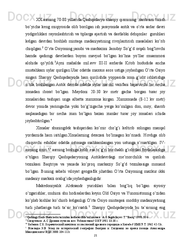 XX asrning 70-80 yillarida Qashqadaryo sharqiy qismining  xaritasini tuzish
bo’yicha   keng   miqiyosida   olib   borilgan   ish   jarayonida   antik   va   o’rta   sarlar   davri
yodgorliklari rayonlashtirish va tiplarga ajartish va dastlabki  dehqonlar   guruhlari
kelgan   davrdan   boshlab   mintaqa   madaniyatining   rivojlantirish   masalalari   ko’rib
chiqilgan. 2
  O’rta Osiyoning janubi va markazini Janubiy So’g’d orqali bog’lovchi
hamda   qadimgi   davrlardan   buyon   mavjud   bo’lgan   ko’hna   yo’llar   muammosi
alohida   qo’yildi. 3
Ayni   mahalda   mil.avv   III-II   asrlarda   Kitob   hududida   ancha
mustahkam uylar qurilgan.Ular odatda maxsus asos ustiga joylashgan O’rta Osiyo
singari   Sharqiy   Qashqadaryoda   ham   qurilishda   yoppasida   xom   g’isht   ishlatishga
o’tila  boshlangan.Antik   davrda  odatda  uylar   xar-xil   vazifani   bajaruvchi   bir  necha
xonadan   iborat   bo’lgan.   Maydoni   20-30   kv   metr   gacha   borgan   turar   joy
xonalaridan   tashqari   unga   albatta   xumxona   kirgan.   Xumxonada   (8-12   kv   metr)
devor   yonida   yarimgacha   yoki   bo’g’zigacha   yerga   ko’milgan   don,   moy,   sharob
saqlanadigan   bir   necha   xum   bo’lgan   bazan   xumlar   turar   joy   xonal а ri   ichida
joylashtirilgan. 4
Xonalar   shuningdek   tashqaridan   ko’mir   cho’g’i   keltirib   solingan   manqal
yordamida   ham   isitilgan.Xonalarning   derazasi   bo’lmagan   ko’rinadi.   Hovliga   olib
chiquvchi   eshiklar   odatda   ostonaga   mahkamlangan   yon   ustunga   o’rnartilgan.   IV-
asrning oxiri V asrning boshiga kelib esa to’g’ri burchakli g’ishtdan foydalanishga
o’tilgan   Sharqiy   Qashqadaryoning   Antikdavrdagi   me’morchilik   va   qurilish
texnikasi   Baqtriya   va   yanada   ko’proq   markaziy   So’g’d   texnikasiga   monand
bo’lgan.   Buning   sababi   viloyat   geografik   jihatdan   O’rta   Osiyoning   mazkur   ikki
madaniy markazi oralig’ida joylashganligidir.
Makedoniyalik   Aleksandr   yurishlari   bilan   bog’liq   bo’lgan   siyosiy
o’zgarishlar, muhimi shu hodisalardan keyin Old Osiyo va Yunonistonnig o’zidan
ko’plab kishlar ko’chirib kelganligi O’rta Osiyo mintaqasi moddiy madaniyatinng
turli   jihatlariga   turli   ta’sir   ko’rsatdi. 1
  Sharqiy   Qashqadaryoda   bu   ta’sirning   eng
2
2
Qadimgi Kesh-Shahrisabz tarixidan lavhalar//Ma’sul muxarir: A.S.Sagdullayev.T.”Sharq” 1998.58-b.
3
3
Cагдуллаев .А.С Древние пути на юге Узбекистана// ОНУ 1981 33-38 с.
4
4
 Кабанов.С.К. Керамический комплекс из наслоений древнего городиша в Китабе// ИМКУ.Т. 1962 42-53с.
1
  Ртвеладзе.Э.В   Этюд   по   исторической   географии   Бактрии   и   Согдианы   во   время   похода   Александра
Македонского/ ВДИ 2000.104-112с
21