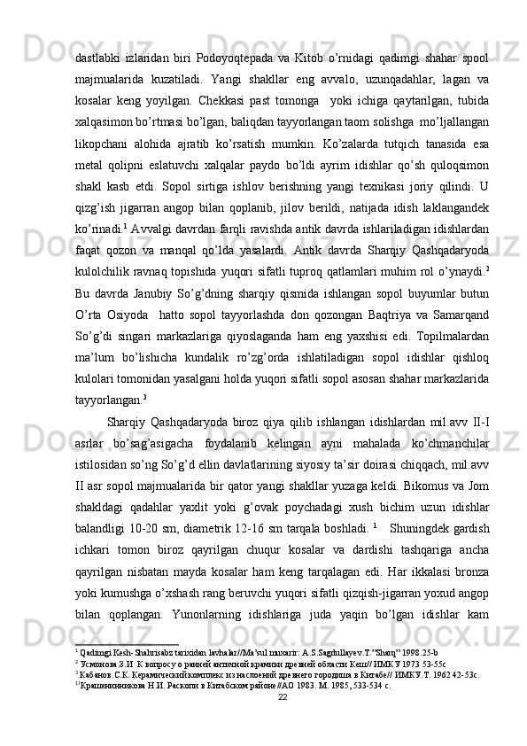 dastlabki   izlaridan   biri   Podoyoqtepada   va   Kitob   o’rnidagi   qadimgi   shahar   spool
majmualarida   kuzatiladi.   Yangi   shakllar   eng   avvalo,   uzunqadahlar,   lagan   va
kosalar   keng   yoyilgan.   Chekkasi   past   tomonga     yoki   ichiga   qaytarilgan,   tubida
xalqasimon bo’rtmasi bo’lgan, baliqdan tayyorlangan taom solishga  mo’ljallangan
likopchani   alohida   ajratib   ko’rsatish   mumkin.   Ko’zalarda   tutqich   tanasida   esa
metal   qolipni   eslatuvchi   xalqalar   paydo   bo’ldi   ayrim   idishlar   qo’sh   quloqsimon
shakl   kasb   etdi.   Sopol   sirtiga   ishlov   berishning   yangi   texnikasi   joriy   qilindi.   U
qizg’ish   jigarran   angop   bilan   qoplanib,   jilov   berildi,   natijada   idish   laklangandek
ko’rinadi. 1
  Avvalgi davrdan farqli ravishda antik davrda ishlariladigan idishlardan
faqat   qozon   va   manqal   qo’lda   yasalardi.   Antik   davrda   Sharqiy   Qashqadaryoda
kulolchilik ravnaq topishida yuqori  sifatli  tuproq qatlamlari  muhim  rol o’ynaydi. 2
Bu   davrda   Janubiy   So’g’dning   sharqiy   qismida   ishlangan   sopol   buyumlar   butun
O’rta   Osiyoda     hatto   sopol   tayyorlashda   don   qozongan   Baqtriya   va   Samarqand
So’g’di   singari   markazlariga   qiyoslaganda   ham   eng   yaxshisi   edi.   Topilmalardan
ma’lum   bo’lishicha   kundalik   ro’zg’orda   ishlatiladigan   sopol   idishlar   qishloq
kulolari tomonidan yasalgani holda yuqori sifatli sopol asosan shahar markazlarida
tayyorlangan. 3
Sharqiy   Qashqadaryoda   biroz   qiya   qilib   ishlangan   idishlardan   mil.avv   II-I
asrlar   bo’sag’asigacha   foydalanib   kelingan   ayni   mahalada   ko’chmanchilar
istilosidan so’ng So’g’d ellin davlatlarining siyosiy ta’sir doirasi chiqqach, mil.avv
II asr sopol  majmualarida bir qator yangi shakllar yuzaga keldi. Bikomus va Jom
shakldagi   qadahlar   yaxlit   yoki   g’ovak   poychadagi   xush   bichim   uzun   idishlar
balandligi 10-20 sm, diametrik 12-16 sm tarqala boshladi.   1
     Shuningdek gardish
ichkari   tomon   biroz   qayrilgan   chuqur   kosalar   va   dardishi   tashqariga   ancha
qayrilgan   nisbatan   mayda   kosalar   ham   keng   tarqalagan   edi.   Har   ikkalasi   bronza
yoki kumushga o’xshash rang beruvchi yuqori sifatli qizqish-jigarran yoxud angop
bilan   qoplangan.   Yunonlarning   idishlariga   juda   yaqin   bo’lgan   idishlar   kam
1
  Qadimgi Kesh-Shahrisabz tarixidan lavhalar//Ma’sul muxarir: A.S.Sagdullayev.T.”Sharq” 1998.25-b
2
  Усмонова.З.И  К вопросу о ранней античной крамики древней области Кеш// ИМКУ 1973 53-55с
3
  Кабанов.С.К. Керамический комплекс из наслоений древнего городиша в Китабе// ИМКУ.Т. 1962 42-53с.
1
1
Крашенинникова Н.И. Раскопи в Китабском районе//АО 1983. М. 1985, 533-534 с.
22 