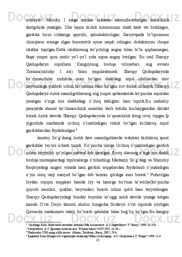 uchraydi. 2  
Milodiy   I   asrga   xumlar   nisbatan   takomillashtirilgan   kulolchilik
dastgohida   yasalgan.   Ular   hajmi   kichik   tuxumsimon   shakl   kasb   eta   boshlagan,
gardishi   biroz   ichkariga   qayrilib,   qalinlashtiriligan.   Saroytepada   to’lqinsimon
chiziqlarni   orasiga   olgan   konsentrik   uyma   naqsh   solingan   chelaksimon   chuqur
idishlar   topilgan.Katta   idishlarning   ko’pchiligi   angop   bilan   to’la   qoplanmagan,
faqat   yuqori   qimi   yaxlit   yo’l-yo’l   yoki   oqma   angop   berilgan.   Bu   usul   Sharqiy
Qashqadaryo   sopollarni   Kanguyning   boshqa   viloyatlari,   eng   avvalo
Xorazm(milodiy   I   asr)   bilan   yaqinlashtiradi.   Sharqiy   Qashqadaryoda
ko’chmanchilar   muhitida   rasm   bo’lgan   shakldagi   sopol   idishlardan   ulov
hayvonlarga yuklash uchun bir tomoni tekis bo’lgan suv donlar uchraydi. 3
Sharqiy
Qashqadaryo Antik manzilgohlarning eng yuqori qatlamlarida ko’pincha sopoldan
yasalgan   o’ziga   hos   shakladagi   o’choq   takliglari   ham   topildi.Bu   mahalliy
jamiyatda   shimol   ko’chmanchilik   unsurlari   kirib   kelishi   kuchayganidan   dalolat
beradi.Antik   davrda   Sharqiy   Qashqadaryoda   to’qimachilik   keng   rivoj   topgan.Ip
yigirishda   markazida   urchuq   o’rnatiladigan   teshik   bo’lgan   kichikroq   sopol
gardishlaridan foydalanilgan. 4
Janubiy   So’g’dning   Antik   davr   manzilgohlarida   teshiksiz   kichikroq   spool
gardishlar   tez-tez   uchrab   turadi.   Ko’pincha   ularga   Urchuq   o’rnatiladigan   gardish
uchun tayyorlab qo’yilgan materal deb qaralgan. Biroq ularning o’ziga xos shakli
boshqa mintaqalardagi topilmalarga o’xshashligi Markaziy So’g’dagi va Shimoliy
Baqtriyadagi   singari   vohada   ham   gardish   soqqalaridan   foydalanib   o’ynaladigan
o’yin   uzoq   vaqt   mavjud   bo’lgan   deb   taxmin   qilishga   asos   beradi. 1
  Pishirilgan
loydan   sopqon   soqqalari   hamda   loy   va   hamrga   bo’rtma   ta’svirlar(ko’pincha
quyosh   ramzlari,   qushlar,   hayvonlar)   bosish   uchun   qolib   ham   tayyorlangan.
Sharqiy   Qashqadaryodagi   bunday   buymlar   so’nggi   antik   davrda   yuzaga   kelgan
hamda   O’rta   Osiyo   shimoli   aholisi   bungacha   Sirdaryo   o’rta   oqimida   yoyilgan
Qovunchi   madaniyati   vakili   bo’lmish   qabilalar   bilan   bog’liq   bo’lgan.Bu   kanguy
2 
 2 
Qadimgi Kesh-Shahrisabz tarixidan lavhalar//Ma’sul muxarir: A.S.Sagdullayev.T.”Sharq” 1998.33-35b 
3
3
Cагдуллаев .А.С Древние пути на юге Узбекистана// ОНУ 1981 33-38 с.
4
4
Shahrisabz 2700 ming yillik meros. Albom, Toshkent, Sharq, 2002, 78-b
1
1
Қадимги   Кеш - Шаҳрисабз   тарихидан   лавҳалар // Маъсул   мухарир :  А . С . Сагдуллаев . Т .” Шарқ ” 1998.11- б  
23