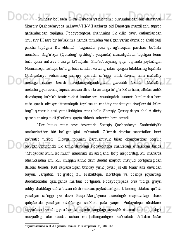 Shunday   bo’lsada   O’rta   Osiyoda   yaxlit   temir   buyumlaridan   biri   dastavval
Sharqiy Qashqadaryoda mil.avv.VIII-VII asrlarga oid Daratepa manzilgohi tuproq
qatlamlaridan   topilgan.   Podoyotoqtepa   shahrining   ilk   ellin   davri   qatlamlaridan
(mil.avv III asr) bir bo’lak mis hamda temirdan yasalgan yarim dumaloq shakldagi
parcha   topilgan.   Bu   ehtimol     tugmacha   yoki   qo’ng’iroqcha   parchasi   bo’lishi
mumkin.   Sag’irtepa   (Qorabog’   qishlog’i   yaqinida)   manzilgohida   topilgan   temir
tosh   qonli   mil.avv   I   asrga   ta’luqlidir.   Sho’robsoyning   quyi   oqimida   joylashgan
Nomsiztepa toshqol bo’lagi tosh sondan va zang izlari qolgan bilaklaring topilishi
Qashqadaryo   vohasining   sharqiy   qismida   so’nggi   antik   davrda   ham   mahalliy
metalga   ishlov   berish   rivojlanayotganiligidan   guvohlik   beradi.   Mahalliy
metallurgiya ravnaq topishi asosan ilk o’rta asrlarga to’g’ri kelsa ham, aftidan antik
davrdayoq   ko’plab   temir   rudasi   konlaridan,   shuningdek   kumush   konlaridan   ham
ruda   qazib   olingan. 2
Arxeologik   topilmalar   moddiy   madaniyat   rivojlanishi   bilan
bog’liq   masalalarni   yaratilishigina   emas   balki   Sharqiy   Qashqadaryo   aholisi   diniy
qarashlarining turli jihatlarni qayta tiklash imkonini ham beradi.
Ular   butun   antic   davr   davomida   Sharqiy   Qashqadaryo   Zardushtiylik
markazlaridan   biri   bo’lganligini   ko’rsatadi.   O’tmish   davrlar   materiallari   buni
ko’rsatib   turibdi.   Olovga   topinish   Zardushtiylik   bilan   chambarchas   bog’liq
bo’lgan.Chunonchi   ilk   antik   davrdagi   Podayoqtepa   shahridagi   o’ralardan   birida
“Muqaddas   kulni   ko’mish”   marosimi   izi   aniqlandi   ko’p  miqdordagi   kul   shaharda
otashkasidan   shu   kul   chiqqan   antik   davr   ibodat   majuoti   mavjud   bo’lganligidan
dalolar   beradi.   Kul   saqlanadigan   bunday   yirik   joylar   jez-ilk   temir   asri   davridan
buyon,   Jarquton,   To’g’aloq   21,   Pishaktepa,   Ko’ktepa   va   boshqa   joylardagi
ibodatxonalar   qazilganda   ma’lum   bo’lgandi.   Podayoqtepada   o’ra   tubiga   g’ayri
oddiy shakldagi uchta butun idish maxsus joylashtirilgan. Ularning ikkitasi qo’lda
yasalgan   so’nggi   jez   davri   Baqtr-Marg’iyona   arxeologik   majmuadagi   charx
qoliplarida   yasalgan   idishlariga   shaklan   juda   yaqin.   Podayotepa   idishlarni
tayyorlash texnologiyasi hamda oqimtir rangdagi suyuqlik ehtimol xoama qoldig’i
mavjudligi   ular   ibodat   uchun   mo’ljallanganligini   ko’rsatadi.   Aftidan   bular
2
2
Крашенинникова Н.И. Прошлое Китабе. // Вехи времен. Т., 1989.30-с.
27
