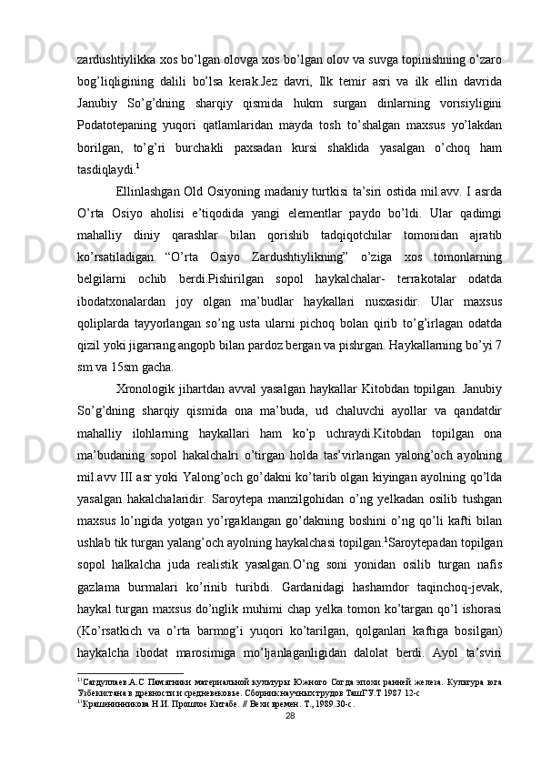 zardushtiylikka xos bo’lgan olovga xos bo’lgan olov va suvga topinishning o’zaro
bog’liqligining   dalili   bo’lsa   kerak.Jez   davri,   Ilk   temir   asri   va   ilk   ellin   davrida
Janubiy   So’g’dning   sharqiy   qismida   hukm   surgan   dinlarning   vorisiyligini
Podatotepaning   yuqori   qatlamlaridan   mayda   tosh   to’shalgan   maxsus   yo’lakdan
borilgan,   to’g’ri   burchakli   paxsadan   kursi   shaklida   yasalgan   o’choq   ham
tasdiqlaydi. 1
Ellinlashgan Old Osiyoning madaniy turtkisi ta’siri ostida mil.avv. I asrda
O’rta   Osiyo   aholisi   e’tiqodida   yangi   elementlar   paydo   bo’ldi.   Ular   qadimgi
mahalliy   diniy   qarashlar   bilan   qorishib   tadqiqotchilar   tomonidan   ajratib
ko’rsatiladigan   “O’rta   Osiyo   Zardushtiylikning”   o’ziga   xos   tomonlarning
belgilarni   ochib   berdi.Pishirilgan   sopol   haykalchalar-   terrakotalar   odatda
ibodatxonalardan   joy   olgan   ma’budlar   haykallari   nusxasidir.   Ular   maxsus
qoliplarda   tayyorlangan   so’ng   usta   ularni   pichoq   bolan   qirib   to’g’irlagan   odatda
qizil yoki jigarrang angopb bilan pardoz bergan va pishrgan. Haykallarning bo’yi 7
sm va 15sm gacha. 
Xronologik jihartdan avval  yasalgan  haykallar  Kitobdan topilgan. Janubiy
So’g’dning   sharqiy   qismida   ona   ma’buda,   ud   chaluvchi   ayollar   va   qandatdir
mahalliy   ilohlarning   haykallari   ham   ko’p   uchraydi.Kitobdan   topilgan   ona
ma’budaning   sopol   hakalchalri   o’tirgan   holda   tas’virlangan   yalong’och   ayolning
mil.avv III asr yoki Yalong’och go’dakni ko’tarib olgan kiyingan ayolning qo’lda
yasalgan   hakalchalaridir.   Saroytepa   manzilgohidan   o’ng   yelkadan   osilib   tushgan
maxsus   lo’ngida   yotgan   yo’rgaklangan   go’dakning   boshini   o’ng   qo’li   kafti   bilan
ushlab tik turgan yalang’och ayolning haykalchasi topilgan. 1
Saroytepadan topilgan
sopol   halkalcha   juda   realistik   yasalgan.O’ng   soni   yonidan   osilib   turgan   nafis
gazlama   burmalari   ko’rinib   turibdi.   Gardanidagi   hashamdor   taqinchoq-jevak,
haykal  turgan maxsus  do’nglik muhimi  chap yelka tomon ko’targan qo’l  ishorasi
(Ko’rsatkich   va   o’rta   barmog’i   yuqori   ko’tarilgan,   qolganlari   kaftiga   bosilgan)
haykalcha   ibodat   marosimiga   mo’ljanlaganligidan   dalolat   berdi.   Ayol   ta’sviri
1
1
Сагдуллаев.А.С   Памятники   материальной   культуры   Южного   Согда   эпохи   ранней   железа.   Культура   юга
Узбекистана в древности и средневековье. Сборник научных трудов ТашГУ.Т 1987 12-с
1
1
Крашенинникова Н.И. Прошлое Китабе. // Вехи времен. Т., 1989.30-с.
28 