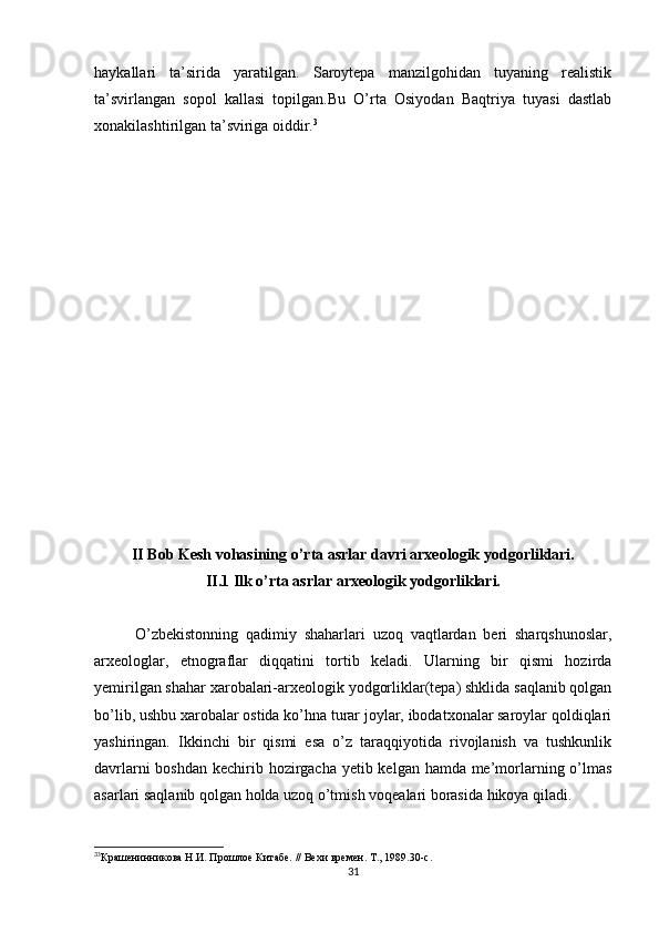 haykallari   ta’sirida   yaratilgan.   Saroytepa   manzilgohidan   tuyaning   realistik
ta’svirlangan   sopol   kallasi   topilgan.Bu   O’rta   Osiyodan   Baqtriya   tuyasi   dastlab
xonakilashtirilgan ta’sviriga oiddir. 3
II Bob Kesh vohasining o’rta asrlar davri arxeologik yodgorliklari.
II.1 Ilk o’rta asrlar arxeologik yodgorliklari.
O’zbekistonning   qadimiy   shaharlari   uzoq   vaqtlardan   beri   sharqshunoslar,
arxeologlar,   etnograflar   diqqatini   tortib   keladi.   Ularning   bir   qismi   hozirda
yemirilgan shahar xarobalari-arxeologik yodgorliklar(tepa) shklida saqlanib qolgan
bo’lib, ushbu xarobalar ostida ko’hna turar joylar, ibodatxonalar saroylar qoldiqlari
yashiringan.   Ikkinchi   bir   qismi   esa   o’z   taraqqiyotida   rivojlanish   va   tushkunlik
davrlarni  boshdan kechirib hozirgacha yetib kelgan hamda me’morlarning o’lmas
asarlari saqlanib qolgan holda uzoq o’tmish voqealari borasida hikoya qiladi. 
3
3
Крашенинникова Н.И. Прошлое Китабе. // Вехи времен. Т., 1989.30-с.
31