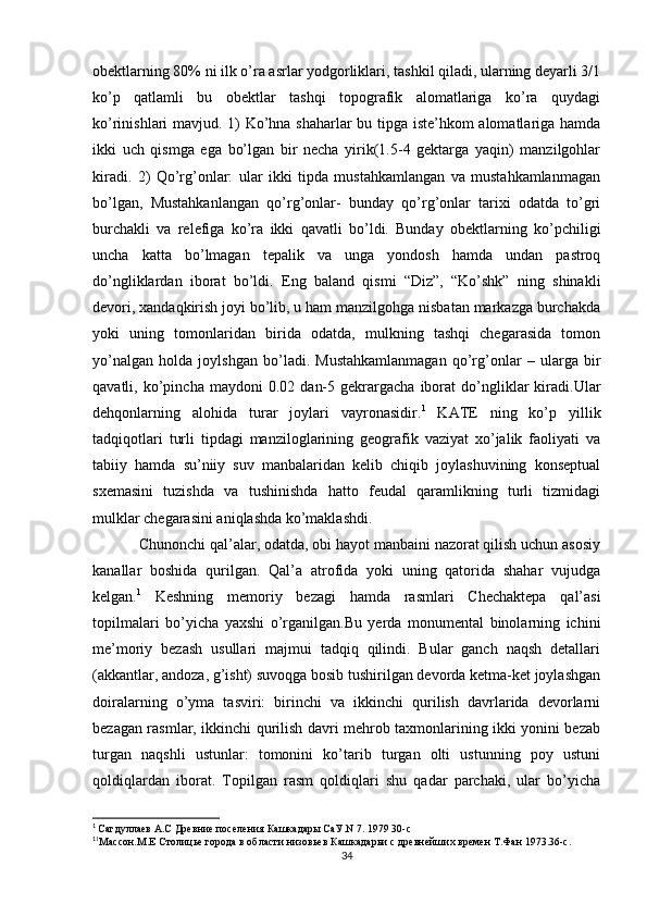 obektlarning 80% ni ilk o’ra asrlar yodgorliklari, tashkil qiladi, ularning deyarli 3/1
ko’p   qatlamli   bu   obektlar   tashqi   topografik   alomatlariga   ko’ra   quydagi
ko’rinishlari mavjud. 1) Ko’hna shaharlar bu tipga iste’hkom alomatlariga hamda
ikki   uch   qismga   ega   bo’lgan   bir   necha   yirik(1.5-4   gektarga   yaqin)   manzilgohlar
kiradi.   2)   Qo’rg’onlar:   ular   ikki   tipda   mustahkamlangan   va   mustahkamlanmagan
bo’lgan,   Mustahkanlangan   qo’rg’onlar-   bunday   qo’rg’onlar   tarixi   odatda   to’gri
burchakli   va   relefiga   ko’ra   ikki   qavatli   bo’ldi.   Bunday   obektlarning   ko’pchiligi
uncha   katta   bo’lmagan   tepalik   va   unga   yondosh   hamda   undan   pastroq
do’ngliklardan   iborat   bo’ldi.   Eng   baland   qismi   “Diz”,   “Ko’shk”   ning   shinakli
devori, xandaqkirish joyi bo’lib, u ham manzilgohga nisbatan markazga burchakda
yoki   uning   tomonlaridan   birida   odatda,   mulkning   tashqi   chegarasida   tomon
yo’nalgan   holda   joylshgan   bo’ladi.   Mustahkamlanmagan   qo’rg’onlar   –   ularga   bir
qavatli,  ko’pincha   maydoni   0.02   dan-5   gekrargacha   iborat   do’ngliklar   kiradi.Ular
dehqonlarning   alohida   turar   joylari   vayronasidir. 1
  KATE   ning   ko’p   yillik
tadqiqotlari   turli   tipdagi   manziloglarining   geografik   vaziyat   xo’jalik   faoliyati   va
tabiiy   hamda   su’niiy   suv   manbalaridan   kelib   chiqib   joylashuvining   konseptual
sxemasini   tuzishda   va   tushinishda   hatto   feudal   qaramlikning   turli   tizmidagi
mulklar chegarasini aniqlashda ko’maklashdi.
Chunonchi qal’alar, odatda, obi hayot manbaini nazorat qilish uchun asosiy
kanallar   boshida   qurilgan.   Qal’a   atrofida   yoki   uning   qatorida   shahar   vujudga
kelgan. 1
  Keshning   memoriy   bezagi   hamda   rasmlari   Chechaktepa   qal’asi
topilmalari   bo’yicha   yaxshi   o’rganilgan.Bu   yerda   monumental   binolarning   ichini
me’moriy   bezash   usullari   majmui   tadqiq   qilindi.   Bular   ganch   naqsh   detallari
(akkantlar, andoza, g’isht) suvoqga bosib tushirilgan devorda ketma-ket joylashgan
doiralarning   o’yma   tasviri:   birinchi   va   ikkinchi   qurilish   davrlarida   devorlarni
bezagan rasmlar, ikkinchi qurilish davri mehrob taxmonlarining ikki yonini bezab
turgan   naqshli   ustunlar:   tomonini   ko’tarib   turgan   olti   ustunning   poy   ustuni
qoldiqlardan   iborat.   Topilgan   rasm   qoldiqlari   shu   qadar   parchaki,   ular   bo’yicha
1
  Сагдуллаев А.С Древние поселения Кашкадары СаУ.N 7. 1979 30-с
1
1
Массон.М.Е Столицье города в области низовьев Кашкадарьи с древнейших времен Т.Фан 1973.36-с.
34