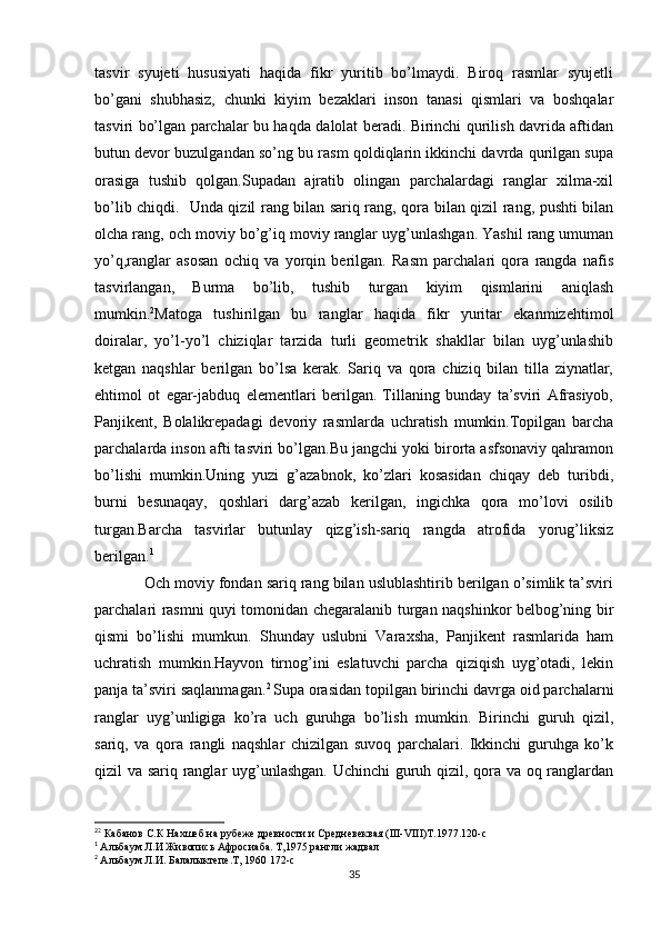tasvir   syujeti   hususiyati   haqida   fikr   yuritib   bo’lmaydi.   Biroq   rasmlar   syujetli
bo’gani   shubhasiz,   chunki   kiyim   bezaklari   inson   tanasi   qismlari   va   boshqalar
tasviri bo’lgan parchalar bu haqda dalolat beradi. Birinchi qurilish davrida aftidan
butun devor buzulgandan so’ng bu rasm qoldiqlarin ikkinchi davrda qurilgan supa
orasiga   tushib   qolgan.Supadan   ajratib   olingan   parchalardagi   ranglar   xilma-xil
bo’lib chiqdi.   Unda qizil rang bilan sariq rang, qora bilan qizil rang, pushti bilan
olcha rang, och moviy bo’g’iq moviy ranglar uyg’unlashgan. Yashil rang umuman
yo’q,ranglar   asosan   ochiq   va   yorqin   berilgan.   Rasm   parchalari   qora   rangda   nafis
tasvirlangan,   Burma   bo’lib,   tushib   turgan   kiyim   qismlarini   aniqlash
mumkin. 2
Matoga   tushirilgan   bu   ranglar   haqida   fikr   yuritar   ekanmizehtimol
doiralar,   yo’l-yo’l   chiziqlar   tarzida   turli   geometrik   shakllar   bilan   uyg’unlashib
ketgan   naqshlar   berilgan   bo’lsa   kerak.   Sariq   va   qora   chiziq   bilan   tilla   ziynatlar,
ehtimol   ot   egar-jabduq   elementlari   berilgan.   Tillaning   bunday   ta’sviri   Afrasiyob,
Panjikent,   Bolalikrepadagi   devoriy   rasmlarda   uchratish   mumkin.Topilgan   barcha
parchalarda inson afti tasviri bo’lgan.Bu jangchi yoki birorta asfsonaviy qahramon
bo’lishi   mumkin.Uning   yuzi   g’azabnok,   ko’zlari   kosasidan   chiqay   deb   turibdi,
burni   besunaqay,   qoshlari   darg’azab   kerilgan,   ingichka   qora   mo’lovi   osilib
turgan.Barcha   tasvirlar   butunlay   qizg’ish-sariq   rangda   atrofida   yorug’liksiz
berilgan. 1
            Och moviy fondan sariq rang bilan uslublashtirib berilgan o’simlik ta’sviri
parchalari rasmni quyi tomonidan chegaralanib turgan naqshinkor belbog’ning bir
qismi   bo’lishi   mumkun.   Shunday   uslubni   Varaxsha,   Panjikent   rasmlarida   ham
uchratish   mumkin.Hayvon   tirnog’ini   eslatuvchi   parcha   qiziqish   uyg’otadi,   lekin
panja ta’sviri saqlanmagan. 2  
Supa orasidan topilgan birinchi davrga oid parchalarni
ranglar   uyg’unligiga   ko’ra   uch   guruhga   bo’lish   mumkin.   Birinchi   guruh   qizil,
sariq,   va   qora   rangli   naqshlar   chizilgan   suvoq   parchalari.   Ikkinchi   guruhga   ko’k
qizil va sariq ranglar uyg’unlashgan. Uchinchi  guruh qizil, qora va oq ranglardan
2
2
 Кабанов С.К Нахшеб на рубеже древности и Средневеквая (III-VIII)Т.1977.120-с
1
  Альбаум Л.И Живопись Афросиаба. Т,1975 рангли жадвал
2
  Альбаум Л.И. Балалыктепе.Т, 1960 172-с
35