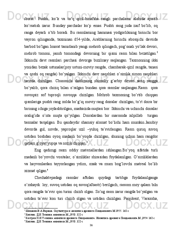 iborat. 1
  Pushti,   ko’k   va   to’q   qizil-binafsha   rangli   parchalarni   alohida   ajratib
ko’rsatish   zarur.   Bunday   parchalar   ko’p   emas.   Pushti   rang   juda   zaif   bo’lib,   oq
ranga   deyarli   o’tib   boradi.   Bu   rasmlarning   hammasi   yodgorlikning   birinchi   bor
vayron   qilinganda,   taxminan   654-yilda,   Arablarning   birinchi   abosqichi   davrida
barbod bo’lgan.Imorat tamirlanib yangi mehrob qilingach, pog’onali yo’lak devori,
mehrob   tomoni,   janub   tomondagi   devorning   bir   qismi   rasm   bilan   bezatilgan. 2
Ikkinchi   davr   rasmlari   parchasi   devorga   buzilmay   saqlangan.   Taxmonning   ikki
yonidan bezak ustunalar(poy ustuni-moviy rangda, chambarak-qizil rangda, tanasi
va   qoshi   oq   rangda)   bo’yalgan.   Ikkinchi   davr   naqshlari   o’simlik   simon   naqshlari
tarizda   chizilgan.   Chunonchi   daxlizning   shimoliy   g’arbiy   devori   sariq   rangga
bo’yalib,   qora   chiziq   bilan   o’ralgan   bundan   qora   rasmlar   saqlangan.Rasm     qora
suvoqsiz   sof   tuproqli   suvoqqa   chizilgan.   Mehrob   taxmoning   bo’rtib   chiqqan
qismlariga pushti rang xolda bo’g’iq moviy rang doiralar chizilgan, to’rt doira bir
birining ichiga joylashtirilgan, markazida nuqtasi bor. Ikkinchi va uchinchi doiralar
oralig’ida   o’nta   nuqta   qo’yilgan.   Doiralardan   bir   maromda   xilpillab     turgan
tasmalar   tarqalgan.   Bu   qandaydir   shamsiy   alomat   bo’lishi   ham   mumkin.Janubiy
devorda   gul,   novda,   yaproqlar   uzil   –yuluq   ta’svirlangan.   Rasm   quruq   suvoq
ustidan   boshdan   oyoq   madanli   bo’yoqda   chizilgan,   shuning   uchun   ham   rangdor
qatlam g’oyat yupqa va nozik chiqqan. 3
Eng   qadimgi   rasm   oddiy   materiallardan   ishlangan.Bo’yoq   sifatida   turli
madanli   bo’yovchi   vositalar,   o’simliklar   shirasidan   foydalanilgan.   O’simliklardan
va   hayvonlardan   tayyorlangan   yelim,   oxak   va   mum   bog’lovchi   matreal   bo’lib
xizmat qilgan. 4
Chechaktepadagi   rasmlar   aftidan   quydagi   tartibga   foydalanilganga
o’xshaydi: loy, suvoq ustidan oq suvoq(albastr) berilgach, rassom moy qalam biln
qora rangda ta’svir qon turini chizib olgan. So’ng rasm zarur rangda bo’yalgan va
ustidan   ta’svir   kon   turi   chizib   olgan   va   ustidan   chizilgan.   Panjikent,   Varaxsha,
1
  Шишкин.В.А Вараша. Скульптура и живопись древнего Пенджикента М.1955. 162-с
2
  Киплик. Д.И Техника живописи.М.,1950. 322-с
3
  Костров П.И Т ехника живописи древнего Пенджикента. Живопись древнего Пенджикента.М.,1954 162-с
4
  Киплик. Д.И Техника живописи.М.,1950. 322-с
36