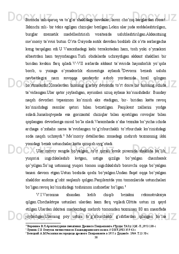 Birinchi xili-quruq va to’g’ri shakldagi  novdalar, biroz cho’ziq barglardan iborat.
Ikkinchi xili- bir tekis egilgan chiziqlar berilgan.Lekin ular juda soddalashtirilgan,
burglar   sxematik   madellashtirish   vositasida   uslublashtirilgan.Akkantning
me’moriy ta’sviri butun O’rta Osiyoda antik davrdan boshlab ilk o’rta asrlargacha
keng   tarqalgan   edi.U   Varaxshadagi   kabi   terrakotadan   ham,   tosh   yoki   o’ymakori
albastrdan   ham   tayyorlangan.Turli   obidalarda   uchraydigan   akkant   shakllari   bir
biridan   keskin   farq   qiladi.V-VII   asrlarda   akkant   ta’svirida   hajmdorlik   yo’qola
borib,   u   yuzaga   o’ymakorlik   elimentiga   aylandi. 2
Devorni   bezash   uslubi
navbatdagisi   nam   suvoqqa   qandaydir   asbob   yordamida   hosil   qilngan
bo’rtmalardir.Xonalardan   birining   g’arbiy   devorida   to’rt   doira   bir   birining   ichida
ta’virlangan.Ular   qator   joylashgan,   ayrimlari   uzuq   aylana   ko’rinishdadir.   Bunday
naqsh   devorlari   tepasimon   ko’rinish   aks   etadigan,   bir-   biridan   katta   ravoq
ko’rinishdagi   rasmlar   qatori   bilan   bezatilgan.   Panjikent   zallarini   yodga
soladi.Jumaloqtepada   esa   gorizantal   chiziqlar   bilan   ajratilgan   rovoqlar   bilan
qoplangan devorlariga misol bo’la oladi.Varaxshada o’sha texnika bo’yicha ichida
archaga   o’xshahs   narsa   ta’svirlangan   to’g’riburchakli   to’rtburchak   ko’rinishdagi
soda   naqsh   uchraydi. 1  
Me’moriy   detallardan   xonadagi   mehrob   taxmonnig   ikki
yonidagi bezak ustunchalar katta qiziqish uyg’otadi.
Ular   moviy   rangda   bo’yalgan,   to’rt   qirrali   kesik   piramida   shaklida   bo’lib,
yuqorisi   ingichkalashib   ketgan,   ustiga   qizilga   bo’yalgan   chambarak
qo’yilgan.So’ng   ustinning   yuqori   tomon   ingichkalshib   boruvchi   oqqa   bo’yalgan
tanasi   davom   etgan.Ustun   boshida   qoshi   bo’yalgan.Undan   faqat   oqqa   bo’yalgan
shakldor   andoza   g’isht   saqlanib   qolgan.Panjikentda   yon   tomonlarida   ustunchalari
bo’lgan ravoq ko’rinishidagi toshsimon inshoatlar bo’lgan. 2
V.I.Voronina   shundan   kelib   chiqib   bezakni   rekonstruksiya
qilgan.Chechaktepa   ustunlari   ulardan   kam   farq   vqiladi.Olttita   ustun   izi   qayd
etilgan.Ulardan ikkitasi markazdagi mehrob tomonidan taxminan 80 sm masofada
joylashgan.Ularning   poy   ustuni   to’g’riburchakli   g’ishtlardan   qilingan   bo’lsa
2
2
Воро н ина В.Л Архитектурные памятники Древнего Пенджикента.//Труды ТАЭ,т.3,М.-Л.,1953.130-с
1
  Лунина.С.Б Статуэка лютнистики из Кашкадарьинского оазиса // ОНУ,1983 N.9 43-с
2
  Белецкий А.М Раскопки на городеще древнего Пенджикента в 1955.г Душанбе. 1964.Т.13 50-с
38 