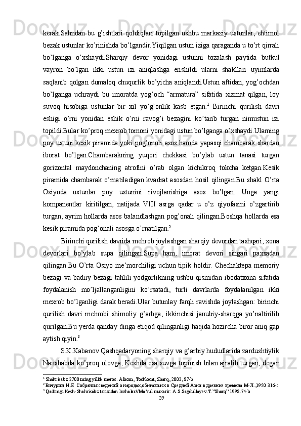 kerak.Sahndan   bu   g’ishtlari   qoldiqlari   topilgan   ushbu   markaziy   ustunlar,   ehtimol
bezak ustunlar ko’rinishda bo’lgandir.Yiqilgan ustun iziga qaraganda u to’rt qirrali
bo’lganga   o’xshaydi.Sharqiy   devor   yonidagi   ustunni   tozalash   paytida   butkul
vayron   bo’lgan   ikki   ustun   izi   aniqlashga   erishildi   ularni   shakllari   uyimlarda
saqlanib qolgan dumaloq chuqurlik bo’yicha aniqlandi.Ustun aftidan, yog’ochdan
bo’lganga   uchraydi   bu   imoratda   yog’och   “armatura”   sifatida   xizmat   qilgan,   loy
suvoq   hisobiga   ustunlar   bir   xil   yo’g’onlik   kasb   etgan. 1
  Birinchi   qurilish   davri
eshigi   o’rni   yonidan   eshik   o’rni   ravog’i   bezagini   ko’tarib   turgan   nimustun   izi
topildi.Bular ko’proq mexrob tomoni yonidagi ustun bo’lganga o’xshaydi.Ularning
poy ustuni kesik piramida yoki pog’onoli asos hamda yapasqi chambarak shardan
iborat   bo’lgan.Chambarakning   yuqori   chekkasi   bo’ylab   ustun   tanasi   turgan
gorizontal   maydonchaning   atrofini   o’rab   olgan   kichikroq   tokcha   ketgan.Kesik
piramida  chambarak  o’rnatiladigan kvadrat   asosdan   hosil  qilingan.Bu  shakl  O’rta
Osiyoda   ustunlar   poy   ustunini   rivojlanishiga   asos   bo’lgan.   Unga   yangi
kompanentlar   kiritilgan,   natijada   VIII   asrga   qadar   u   o’z   qiyofasini   o’zgartirib
turgan, ayrim hollarda asos balandlashgan pog’onali qilingan.Boshqa hollarda esa
kesik piramida pog’onali asosga o’rnatilgan. 2
Birinchi qurilish davrida mehrob joylashgan sharqiy devordan tashqari, xona
devorlari   bo’ylab   supa   qilingan.Supa   ham,   imorat   devori   singari   paxsadan
qilingan.Bu O’rta Osiyo  me’morchiligi  uchun tipik holdir. Chechaktepa  memoriy
bezagi   va   badiiy   bezagi   tahlili   yodgorlikning   ushbu   qismidan   ibodatxona   sifatida
foydalanish   mo’ljallanganligini   ko’rsatadi,   turli   davrlarda   foydalanilgan   ikki
mexrob bo’lganligi darak beradi.Ular butunlay farqli ravishda joylashgan: birinchi
qurilish   davri   mehrobi   shimoliy   g’arbga,   ikkinchisi   janubiy-sharqga   yo’naltirilib
qurilgan.Bu yerda qanday dinga etiqod qilinganligi haqida hozircha biror aniq gap
aytish qiyin. 3
         S.K.Kabanov Qashqadaryoning sharqiy va g’arbiy hududlarida zardushtiylik
Naxshabda ko’proq olovga, Keshda esa suvga topinish bilan ajralib turgan, degan
1
  Shahrisabz  2700  ming   yillik   meros .  Albom ,  Toshkent ,  Sharq , 2002, 87- b
2
  Бичурин.Н.Я  Собрания сведений о народах,обитавших в Средней Азии в древние времена.М-Л.,1950 316-с
3
  Qadimgi Kesh-Shahrisabz tarixidan lavhalar//Ma’sul muxarir: A.S.Sagdullayev.T.”Sharq” 1998.74-b
39
