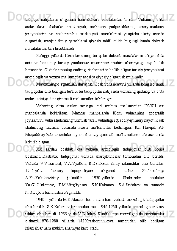 tadqiqot   natijalarni   o’rganish   ham   dolzarb   vazifalardan   biridir.   Vohaning   o’rta
asrlar   davri   shaharlari   madaniyati,   me’moriy   yodgorliklarini,   tarixiy-madaniy
jarayonlarini   va   shaharsozlik   madaniyati   masalalarini   yangicha   ilmiy   asosda
o’rganish,   mavjud   ilmiy   qarashlarni   qiyosiy   tahlil   qilish   bugungi   kunda   dolzarb
masalalardan biri hisoblanadi.   
So’nggi   yillarda  Kesh  tarixining  bir   qator  dolzarb masalalarini  o’rganishda
aniq   va   haqqoniy   tarixiy   yondashuv   muammosi   muhim   ahamiyatga   ega   bo’lib
bormoqda. O’zbekistonning qadimgi shaharlarida bo’lib o’tgan tarixiy jarayonlarni
arxeologik va yozma ma’lumotlar asosida qiyosiy o’rganish muhimdir.  
Mavzuning o’rganilish darajasi.  Kesh vohasidaturli yillarda keng ko’lamli
tadqiqotlar olib borilgan bo’lib, bu tadqiqotlar natijasida vohaning qadimgi va o’rta
asrlar tarixiga doir qimmatli ma’lumotlar to’plangan.
Vohaning   o’rta   asrlar   tarixiga   oid   muhim   ma’lumotlar   IX-XII   asr
manbalarida   keltirilgan.   Mazkur   manbalarda   Kesh   vohasining   geografik
joylashuvi, voha aholisining turmush tarzi, vohadagi iqtisodiy-ijtimoiy hayot, Kesh
shahrining   tuzilishi   borasida   asosli   ma’lumotlar   keltirilgan.   Ibn   Havqal,   Al-
Muqaddisiy kabi tarixchilar  aynan shunday qimmatli ma’lumotlarini o’z asarlarida
keltirib o’tgan.
XX   asrdan   boshlab   esa   vohada   arxeologik   tadqiqotlar   olib   borila
boshlandi.Dastlabki   tadqiqotlar   vohada   sharqshunoslar   tomonidan   olib   borildi.
Vohada   V.V.Bartold,   V.A.Vyatkin,   B.Denikelar   ilmiy   izlanishlar   olib   bordilar.
1926-yilda   Tarixiy   topografiyani   o’rganish   uchun   Shahrisabzga
A.Yu.Yakuboviskiy   jo’natildi.   1930-yillarda   Shahrisabz   obidalari
Ya.G’.G’ulomov,   T.M.Mirg’iyosov,   S.K.Kabanov,   S.A.Sudakov   va   suratchi
N.S.Lojkin tomonidan o’rganildi. 
1940 – yillarda M.E.Masson  tomonidan ham vohada arxeologik tadqiqotlar
olib   borildi.   S.K.Kabanov   tomonidan   esa     1946-1950   yillarda   arxeologik   qidiruv
ishlari  olib  borildi. 1955  yilda V.D.Jukov   Kindiklitepa  manzilgohida  qazishmalar
o’tkazdi.1970-1980   yillarda   N.I.Krasheninnikova   tomonidan   olib   borilgan
izlanishlar ham muhim ahamiyat kasb etadi.
4