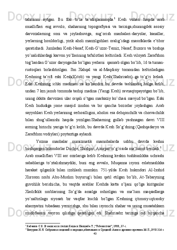 tahminni   aytgan.   Bu   fikr   to’la   ta’sdiqlanmoqda. 1  
Kesh   vohasi   haqida   arab
mualliflari   eng   avvolo,   shaharning   topografiyasi   va   tarixiga,shuningdek   asosiy
darvozalarning   soni   va   joylashuviga,   sug’orish   manbalari-daryolar,   kanallar,
yerlarning   hosildorligi,   yirik   aholi   manzilgohlari   oralig’idagi   masofalarda   e’tibor
qaratishadi. Jumladan Kesh-Nasaf, Kesh-G’uzor-Temiz, Nasaf, Buxoro va boshqa
yo’nalishlardagi karvon yo’llarining tafsilotlari keltiriladi. Kesh viloyati Zarafshon
tog’laridan G’uzor   daryogacha bo’lgan yerlarni  qamrab olgan bo’lib, 16 ta tuman-
rustoqlari   birlashtirilgan.   Ibn   Xahqal   va   al-Maqdisiy   tomonidan   keltiriladigan
Keshning   ta’rifi   eski   Kesh(Kitob)   va   yangi   Kesh(Shahrisabz)   ga   to’g’ri   keladi.
Eski   Keshning   ichki   madinasi   va   ko’handizi   bu   davrda   tashlandiq   holga   kelib,
undan 7 km janub tomonda tashqi madina (Yangi Kesh) ravnaqtopayotgan bo’lib,
uning ikkita darvozasi  ular orqali o’tgan markaziy ko’chasi mavjud bo’lgan. Eski
Kesh   hududiga   jome   masjid   zindon   va   bir   qancha   bozorlar   joylashgan.   Arab
sayyohlari Kesh yerlarining serhosilligini, aholisi esa dehqonchilk va chorvachilik
bilan   shug’ullanishi   haqida   yozilgan.Shaharning   gullab   yashnagan   davri   VIII
asrning birinchi yariga to’g’ri kelib, bu davrda Kesh So’g’dning (Qashqadaryo va
Zarafshon vodiylari) poytaxtiga aylandi.
Yozma   manbalar   numizmatik   mamnbalarda   ushbu   davrda   keshni
boshqargan hukmdorlar Duchje, Shishpir, Axurpat to’g’risida ma’lumot beriladi. 1
Arab   mualliflari   VIII   asr   oxirlariga   kelib   Keshning   keskin   tushkunlikka   uchrashi
sabablariga   to’xtalishmaydiki,   buni   eng   avvalo,   Muqanna   isyoni   eslatmaslikka
harakat   qilganlik   bilan   izohlash   mumkin.   751-yilda   Kesh   hukmdori   Al-Ixshid
Xuroson   noibi   Abu-Muslim   buyurug’i   bilan   qatil   etilgan   bo’lib,   At-Tabaryning
guvohlik   berishicha,   bu   vaqtda   arablar   Keshda   katta   o’ljani   qo’lga   kiritganlar
Xaslifalik   noiblarining   So’g’da   amalga   oshirilgan   va   ma’lum   maqsadlarga
yo’naltirilagn   siyosati   bir   vaqtlar   kuchli   bo’lgan   Keshning   ijtimoiy-iqtisodiy
ahamyatini tubadaan yemirishga, shu bilan isyonchi shahar va uning musatahkam
mudofaasini   vayron   qilishga   qaratilgan   edi.   Shahrisabz   tarixiga   oid   birqancha
1
  Кабанов С.К. В оазисах и степях Кеша и Нахшаба Т.,“Узбекистон”, 1988, 37-с.
1
1
Бичурин.Н.Я  Собрания сведений о народах,обитавших в Средней Азии в древние времена.М-Л.,1950 316-с
40 