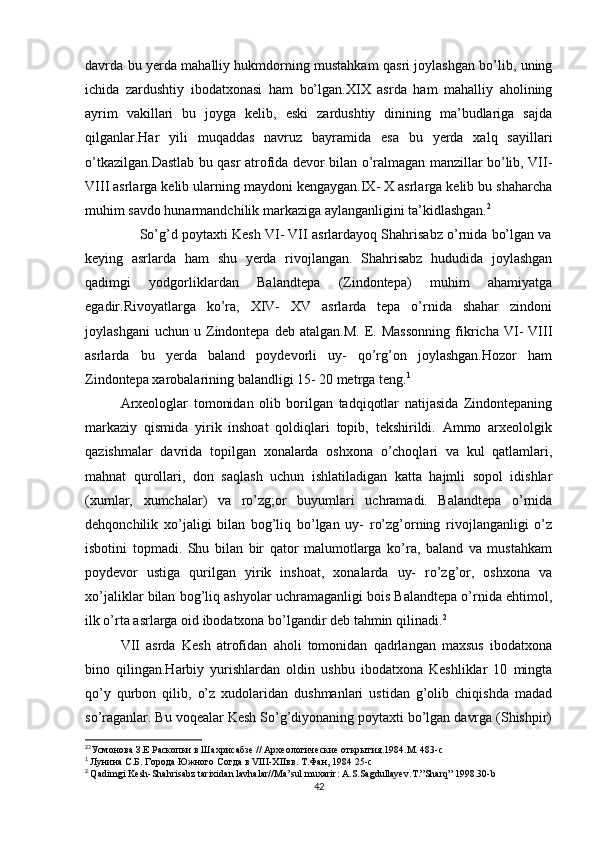 davrda bu yerda mahalliy hukmdorning mustahkam qasri joylashgan bo’lib, uning
ichida   zardushtiy   ibodatxonasi   ham   bo’lgan.XIX   asrda   ham   mahalliy   aholining
ayrim   vakillari   bu   joyga   kelib,   eski   zardushtiy   dinining   ma’budlariga   sajda
qilganlar.Har   yili   muqaddas   navruz   bayramida   esa   bu   yerda   xalq   sayillari
o’tkazilgan.Dastlab bu qasr atrofida devor bilan o’ralmagan manzillar bo’lib, VII-
VIII asrlarga kelib ularning maydoni kengaygan.IX- X asrlarga kelib bu shaharcha
muhim savdo hunarmandchilik markaziga aylanganligini ta’kidlashgan. 2
              So’g’d poytaxti Kesh VI- VII asrlardayoq Shahrisabz o’rnida bo’lgan va
keying   asrlarda   ham   shu   yerda   rivojlangan.   Shahrisabz   hududida   joylashgan
qadimgi   yodgorliklardan   Balandtepa   (Zindontepa)   muhim   ahamiyatga
egadir.Rivoyatlarga   ko’ra,   XIV-   XV   asrlarda   tepa   o’rnida   shahar   zindoni
joylashgani   uchun   u  Zindontepa   deb   atalgan.M.   E.  Massonning   fikricha   VI-   VIII
asrlarda   bu   yerda   baland   poydevorli   uy-   qo’rg’on   joylashgan.Hozor   ham
Zindontepa xarobalarining balandligi 15- 20 metrga teng. 1
Arxeologlar   tomonidan   olib   borilgan   tadqiqotlar   natijasida   Zindontepaning
markaziy   qismida   yirik   inshoat   qoldiqlari   topib,   tekshirildi.   Ammo   arxeololgik
qazishmalar   davrida   topilgan   xonalarda   oshxona   o’choqlari   va   kul   qatlamlari,
mahnat   qurollari,   don   saqlash   uchun   ishlatiladigan   katta   hajmli   sopol   idishlar
(xumlar,   xumchalar)   va   ro’zg;or   buyumlari   uchramadi.   Balandtepa   o’rnida
dehqonchilik   xo’jaligi   bilan   bog’liq   bo’lgan   uy-   ro’zg’orning   rivojlanganligi   o’z
isbotini   topmadi.   Shu   bilan   bir   qator   malumotlarga   ko’ra,   baland   va   mustahkam
poydevor   ustiga   qurilgan   yirik   inshoat,   xonalarda   uy-   ro’zg’or,   oshxona   va
xo’jaliklar bilan bog’liq ashyolar uchramaganligi bois Balandtepa o’rnida ehtimol,
ilk o’rta asrlarga oid ibodatxona bo’lgandir deb tahmin qilinadi. 2
VII   asrda   Kesh   atrofidan   aholi   tomonidan   qadrlangan   maxsus   ibodatxona
bino   qilingan.Harbiy   yurishlardan   oldin   ushbu   ibodatxona   Keshliklar   10   mingta
qo’y   qurbon   qilib,   o’z   xudolaridan   dushmanlari   ustidan   g’olib   chiqishda   madad
so’raganlar. Bu voqealar Kesh So’g’diyonaning poytaxti bo’lgan davrga (Shishpir)
2
2
Усмонова З.Е Раскопки в Шахрисабзе // Археологические открытия.1984.М. 483-с
1
  Лунина С.Б. Города Южного Согда в VIII-XIIвв. Т.Фан, 1984 25-с
2
  Qadimgi   Kesh - Shahrisabz   tarixidan   lavhalar // Ma ’ sul   muxarir :  A . S . Sagdullayev . T .” Sharq ” 1998.30- b
42 