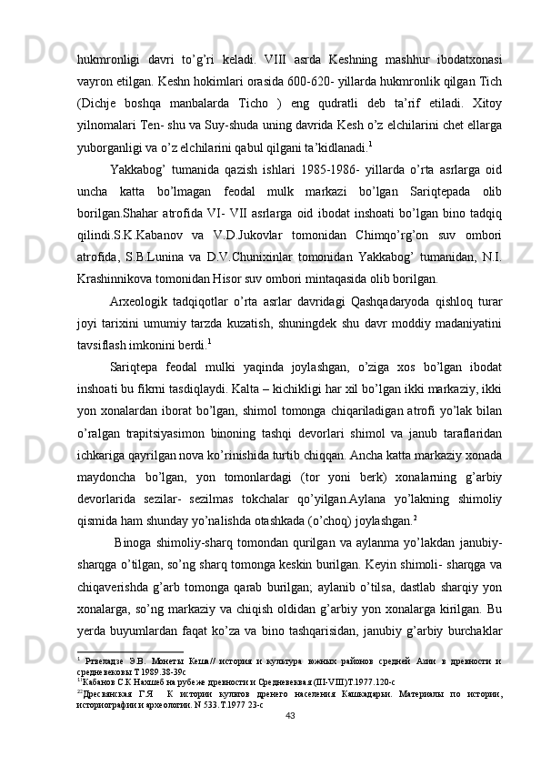 hukmronligi   davri   to’g’ri   keladi.   VIII   asrda   Keshning   mashhur   ibodatxonasi
vayron etilgan. Keshn hokimlari orasida 600-620- yillarda hukmronlik qilgan Tich
(Dichje   boshqa   manbalarda   Ticho   )   eng   qudratli   deb   ta’rif   etiladi.   Xitoy
yilnomalari Ten- shu va Suy-shuda uning davrida Kesh o’z elchilarini chet ellarga
yuborganligi va o’z elchilarini qabul qilgani ta’kidlanadi. 1
Yakkabog’   tumanida   qazish   ishlari   1985-1986-   yillarda   o’rta   asrlarga   oid
uncha   katta   bo’lmagan   feodal   mulk   markazi   bo’lgan   Sariqtepada   olib
borilgan.Shahar   atrofida   VI-   VII   asrlarga   oid   ibodat   inshoati   bo’lgan   bino   tadqiq
qilindi.S.K.Kabanov   va   V.D.Jukovlar   tomonidan   Chimqo’rg’on   suv   ombori
atrofida,   S.B.Lunina   va   D.V.Chunixinlar   tomonidan   Yakkabog’   tumanidan,   N.I.
Krashinnikova tomonidan Hisor suv ombori mintaqasida olib borilgan. 
Arxeologik   tadqiqotlar   o’rta   asrlar   davridagi   Qashqadaryoda   qishloq   turar
joyi   tarixini   umumiy   tarzda   kuzatish,   shuningdek   shu   davr   moddiy   madaniyatini
tavsiflash imkonini berdi. 1
Sariqtepa   feodal   mulki   yaqinda   joylashgan,   o’ziga   xos   bo’lgan   ibodat
inshoati bu fikrni tasdiqlaydi. Kalta – kichikligi har xil bo’lgan ikki markaziy, ikki
yon xonalardan iborat  bo’lgan, shimol  tomonga chiqariladigan atrofi  yo’lak bilan
o’ralgan   trapitsiyasimon   binoning   tashqi   devorlari   shimol   va   janub   taraflaridan
ichkariga qayrilgan nova ko’rinishida turtib chiqqan. Ancha katta markaziy xonada
maydoncha   bo’lgan,   yon   tomonlardagi   (tor   yoni   berk)   xonalarning   g’arbiy
devorlarida   sezilar-   sezilmas   tokchalar   qo’yilgan.Aylana   yo’lakning   shimoliy
qismida ham shunday yo’nalishda otashkada (o’choq) joylashgan. 2
                Binoga   shimoliy-sharq   tomondan   qurilgan   va   aylanma   yo’lakdan   janubiy-
sharqga o’tilgan, so’ng sharq tomonga keskin burilgan. Keyin shimoli- sharqga va
chiqaverishda   g’arb   tomonga   qarab   burilgan;   aylanib   o’tilsa,   dastlab   sharqiy   yon
xonalarga,  so’ng  markaziy  va  chiqish  oldidan  g’arbiy  yon  xonalarga  kirilgan.  Bu
yerda   buyumlardan   faqat   ko’za   va   bino   tashqarisidan,   janubiy   g’arbiy   burchaklar
1
  Ртвеладзе   Э.В.   Монеты   Кеша//   история   и   культура   южных   районов   средней   Азии   в   древности   и
средневековы Т 1989.38-39с
1
1
Кабанов С.К Нахшеб на рубеже древности и Средневеквая (III-VIII)Т.1977.120-с
2
2
Дресвянская   Г.Я     К   истории   культов   дренего   населения   Кашкадарьи.   Материалы   по   истории,
историографии и археологии. N 533.T.1977 23-с
43