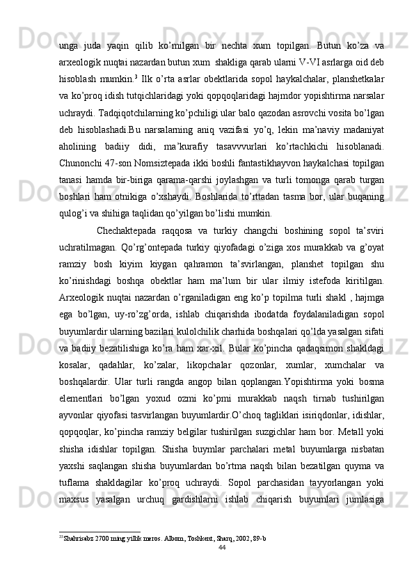 unga   juda   yaqin   qilib   ko’milgan   bir   nechta   xum   topilgan.   Butun   ko’za   va
arxeologik nuqtai nazardan butun xum  shakliga qarab ularni V-VI asrlarga oid deb
hisoblash   mumkin. 3
  Ilk   o’rta   asrlar   obektlarida   sopol   haykalchalar,   planshetkalar
va ko’proq idish tutqichlaridagi yoki qopqoqlaridagi hajmdor yopishtirma narsalar
uchraydi. Tadqiqotchilarning ko’pchiligi ular balo qazodan asrovchi vosita bo’lgan
deb   hisoblashadi.Bu   narsalarning   aniq   vazifasi   yo’q,   lekin   ma’naviy   madaniyat
aholining   badiiy   didi,   ma’kurafiy   tasavvvurlari   ko’rtachkichi   hisoblanadi.
Chunonchi 47-son Nomsiztepada ikki boshli fantastikhayvon haykalchasi topilgan
tanasi   hamda   bir-biriga   qarama-qarshi   joylashgan   va   turli   tomonga   qarab   turgan
boshlari   ham   otnikiga   o’xshaydi.   Boshlarida   to’rttadan   tasma   bor,   ular   buqaning
qulog’i va shihiga taqlidan qo’yilgan bo’lishi mumkin.
            Chechaktepada   raqqosa   va   turkiy   changchi   boshining   sopol   ta’sviri
uchratilmagan.   Qo’rg’ontepada   turkiy   qiyofadagi   o’ziga   xos   murakkab   va   g’oyat
ramziy   bosh   kiyim   kiygan   qahramon   ta’svirlangan,   planshet   topilgan   shu
ko’rinishdagi   boshqa   obektlar   ham   ma’lum   bir   ular   ilmiy   istefoda   kiritilgan.
Arxeologik   nuqtai   nazardan   o’rganiladigan   eng   ko’p   topilma  turli   shakl   ,   hajmga
ega   bo’lgan,   uy-ro’zg’orda,   ishlab   chiqarishda   ibodatda   foydalaniladigan   sopol
buyumlardir ularning bazilari kulolchilik charhida boshqalari qo’lda yasalgan sifati
va  badiiy   bezatilishiga   ko’ra   ham   xar-xil.  Bular   ko’pincha   qadaqsimon   shakldagi
kosalar,   qadahlar,   ko’zalar,   likopchalar   qozonlar,   xumlar,   xumchalar   va
boshqalardir.   Ular   turli   rangda   angop   bilan   qoplangan.Yopishtirma   yoki   bosma
elementlari   bo’lgan   yoxud   ozmi   ko’pmi   murakkab   naqsh   tirnab   tushirilgan
ayvonlar qiyofasi tasvirlangan buyumlardir.O’choq tagliklari isiriqdonlar, idishlar,
qopqoqlar,  ko’pincha  ramziy  belgilar   tushirilgan  suzgichlar  ham   bor.  Metall   yoki
shisha   idishlar   topilgan.   Shisha   buymlar   parchalari   metal   buyumlarga   nisbatan
yaxshi   saqlangan   shisha   buyumlardan   bo’rtma   naqsh   bilan   bezatilgan   quyma   va
tuflama   shakldagilar   ko’proq   uchraydi.   Sopol   parchasidan   tayyorlangan   yoki
maxsus   yasalgan   urchuq   gardishlarni   ishlab   chiqarish   buyumlari   jumlasiga
3
3
Shahrisabz  2700  ming   yillik   meros .  Albom, Toshkent, Sharq, 2002, 89-b
44