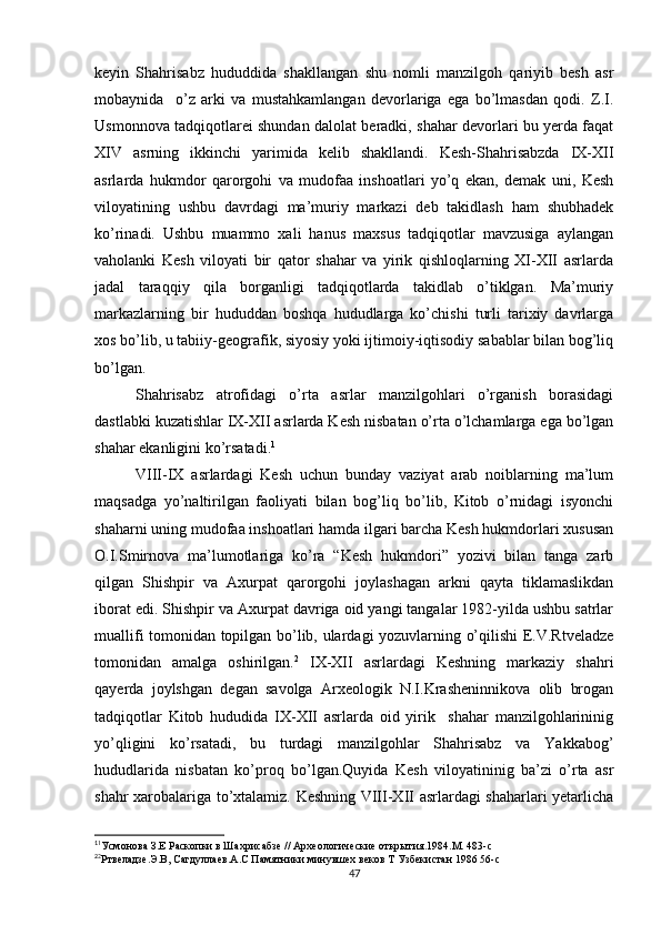keyin   Shahrisabz   hududdida   shakllangan   shu   nomli   manzilgoh   qariyib   besh   asr
mobaynida     o’z   arki   va   mustahkamlangan   devorlariga   ega   bo’lmasdan   qodi.   Z.I.
Usmonnova tadqiqotlarei shundan dalolat beradki, shahar devorlari bu yerda faqat
XIV   asrning   ikkinchi   yarimida   kelib   shakllandi.   Kesh-Shahrisabzda   IX-XII
asrlarda   hukmdor   qarorgohi   va   mudofaa   inshoatlari   yo’q   ekan,   demak   uni,   Kesh
viloyatining   ushbu   davrdagi   ma’muriy   markazi   deb   takidlash   ham   shubhadek
ko’rinadi.   Ushbu   muammo   xali   hanus   maxsus   tadqiqotlar   mavzusiga   aylangan
vaholanki   Kesh   viloyati   bir   qator   shahar   va   yirik   qishloqlarning   XI-XII   asrlarda
jadal   taraqqiy   qila   borganligi   tadqiqotlarda   takidlab   o’tiklgan.   Ma’muriy
markazlarning   bir   hududdan   boshqa   hududlarga   ko’chishi   turli   tarixiy   davrlarga
xos bo’lib, u tabiiy-geografik, siyosiy yoki ijtimoiy-iqtisodiy sabablar bilan bog’liq
bo’lgan.
Shahrisabz   atrofidagi   o’rta   asrlar   manzilgohlari   o’rganish   borasidagi
dastlabki kuzatishlar IX-XII asrlarda Kesh nisbatan o’rta o’lchamlarga ega bo’lgan
shahar ekanligini ko’rsatadi. 1
VIII-IX   asrlardagi   Kesh   uchun   bunday   vaziyat   arab   noiblarning   ma’lum
maqsadga   yo’naltirilgan   faoliyati   bilan   bog’liq   bo’lib,   Kitob   o’rnidagi   isyonchi
shaharni uning mudofaa inshoatlari hamda ilgari barcha Kesh hukmdorlari xususan
O.I.Smirnova   ma’lumotlariga   ko’ra   “Kesh   hukmdori”   yozivi   bilan   tanga   zarb
qilgan   Shishpir   va   Axurpat   qarorgohi   joylashagan   arkni   qayta   tiklamaslikdan
iborat edi. Shishpir va Axurpat davriga oid yangi tangalar 1982-yilda ushbu satrlar
muallifi tomonidan topilgan bo’lib, ulardagi yozuvlarning o’qilishi E.V.Rtveladze
tomonidan   amalga   oshirilgan. 2
  IX-XII   asrlardagi   Keshning   markaziy   shahri
qayerda   joylshgan   degan   savolga   Arxeologik   N.I.Krasheninnikova   olib   brogan
tadqiqotlar   Kitob   hududida   IX-XII   asrlarda   oid   yirik     shahar   manzilgohlarininig
yo’qligini   ko’rsatadi,   bu   turdagi   manzilgohlar   Shahrisabz   va   Yakkabog’
hududlarida   nisbatan   ko’proq   bo’lgan.Quyida   Kesh   viloyatininig   ba’zi   o’rta   asr
shahr xarobalariga to’xtalamiz. Keshning VIII-XII asrlardagi shaharlari yetarlicha
1
1
Усмонова З.Е Раскопки в Шахрисабзе // Археологические открытия.1984.М. 483-с
2
2
Ртвеладзе.Э.В, Сагдуллаев.А.С Памятники минувшех веков Т Узбекистан 1986 56-с
47 