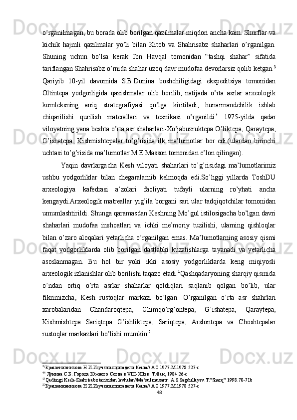 o’rganilmagan, bu borada olib borilgan qazilmalar miqdori ancha kam. Shurflar va
kichik   hajmli   qazilmalar   yo’li   bilan   Kitob   va   Shahrisabz   shaharlari   o’rganilgan.
Shuning   uchun   bo’lsa   kerak   Ibn   Havqal   tomonidan   “tashqi   shahar”   sifatida
tariflangan Shahrisabz o’rnida shahar uzoq davr mudofaa devorlarsiz qolib ketgan. 3
Qariyib   10-yil   davomida   S.B.Dunina   boshchiligidagi   ekspeditsiya   tomonidan
Oltintepa   yodgorligida   qazishmalar   olib   borilib,   natijada   o’rta   asrlar   arxeologik
komleksning   aniq   strategrafiyasi   qo’lga   kiritiladi,   hunarmandchilik   ishlab
chiqarilishi   qurilish   materallari   va   texnikasi   o’rganildi. 4
  1975-yilda   qadar
viloyatning yana beshta o’rta asr shaharlari- Х o’jabuzruktepa O’liktepa, Qaraytepa,
G’ishatepa,   Kishmishtepalar   to’g’risida   ilk   ma’lumotlar   bor   edi.(ulardan   birinchi
uchtasi to’g’risida ma’lumotlar M.E.Masson tomonidan e’lon qilingan).
Yaqin   davrlargacha   Kesh   viloyati   shaharlari   to’g’risidagi   ma’lumotlarimiz
ushbu   yodgorliklar   bilan   chegaralarnib   kelmoqda   edi.So’hggi   yillarda   ToshDU
arxeologiya   kafedrasi   a’zolari   faoliyati   tufayli   ularning   ro’yhati   ancha
kengaydi.Arxeologik matreallar yig’ila borgani sari  ular tadqiqotchilar tomonidan
umumlashtirildi. Shunga qaramasdan Keshning Mo’gul istilosigacha bo’lgan davri
shaharlari   mudofaa   inshoatlari   va   ichki   me’moriy   tuzilishi,   ularning   qishloqlar
bilan   o’zaro   aloqalari   yetarlicha   o’rganilgan   emas.   Ma’lumotlarning   asosiy   qismi
faqat   yodgorliklarda   olib   borilgan   dastlabki   kuzatishlarga   tayanadi   va   yetarlicha
asoslanmagan.   Bu   hol   bir   yoki   ikki   asosiy   yodgorliklarda   keng   miqiyosli
arxeologik izlanishlar olib borilishi taqazo etadi. 1
Qashqadaryoning sharqiy qismida
o’ndan   ortiq   o’rta   asrlar   shaharlar   qoldiqlari   saqlanib   qolgan   bo’lib,   ular
fikrimizcha,   Kesh   rustoqlar   markazi   bo’lgan.   O’rganilgan   o’rta   asr   shahrlari
xarobalaridan   Chandaroqtepa,   Chimqo’rg’ontepa,   G’ishatepa,   Qaraytepa,
Kishmishtepa   Sariqtepa   G’ishliktepa,   Sariqtepa,   Arslontepa   va   Choshtepalar
rustoqlar markazlari bo’lishi mumkin. 2
3
3
Крашенинникова Н.И.Изучения цитадели Кеша// АО 1977.М.1978 527-с
4
4
 Лунина С.Б. Города Южного Согда в VIII-XIIвв. Т.Фан, 1984 26-с
1
1
Qadimgi Kesh-Shahrisabz tarixidan lavhalar//Ma’sul muxarir: A.S.Sagdullayev.T.”Sharq” 1998.70-71b 
2
2
Крашенинникова Н.И.Изучения цитадели Кеша// АО 1977.М.1978 527-с
48 