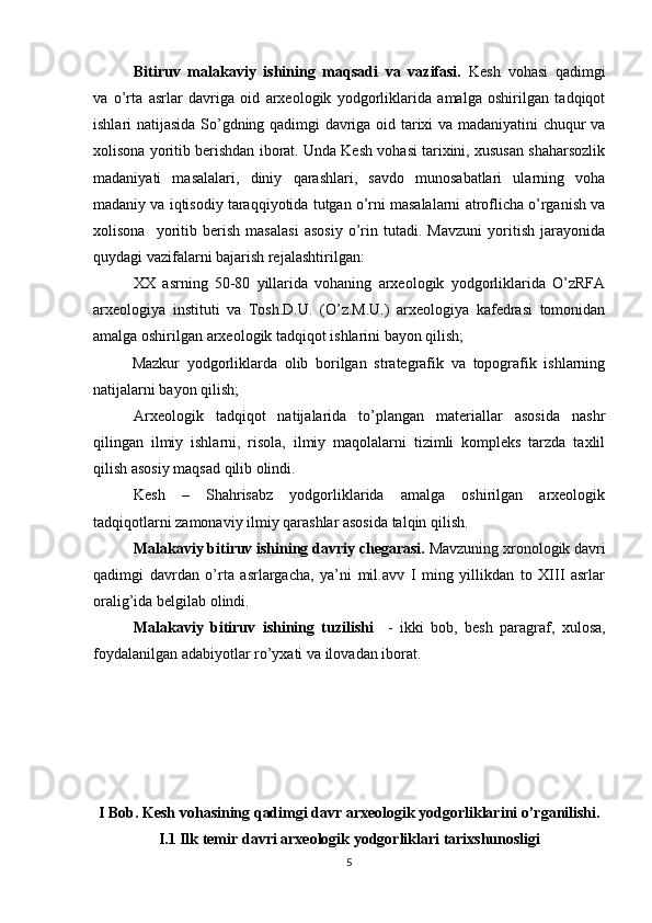 Bitiruv   malakaviy   ishining   maqsadi   va   vazifasi.   Kesh   vohasi   qadimgi
va   o’rta   asrlar   davriga   oid   arxeologik   yodgorliklarida   amalga   oshirilgan   tadqiqot
ishlari natijasida So’gdning qadimgi davriga oid tarixi va madaniyatini chuqur va
xolisona yoritib berishdan iborat. Unda Kesh vohasi tarixini, xususan shaharsozlik
madaniyati   masalalari,   diniy   qarashlari,   savdo   munosabatlari   ularning   voha
madaniy va iqtisodiy taraqqiyotida tutgan o’rni masalalarni atroflicha o’rganish va
xolisona     yoritib   berish   masalasi   asosiy   o’rin   tutadi.   Mavzuni   yoritish   jarayonida
quydagi vazifalarni bajarish rejalashtirilgan:  
XX   asrning   50-80   yillarida   vohaning   arxeologik   yodgorliklarida   O’zRFA
arxeologiya   instituti   va   Tosh.D.U.   (O’z.M.U.)   arxeologiya   kafedrasi   tomonidan
amalga oshirilgan arxeologik tadqiqot ishlarini bayon qilish;
Mazkur   yodgorliklarda   olib   borilgan   strategrafik   va   topografik   ishlarning
natijalarni bayon qilish;
Arxeologik   tadqiqot   natijalarida   to’plangan   materiallar   asosida   nashr
qilingan   ilmiy   ishlarni,   risola,   ilmiy   maqolalarni   tizimli   kompleks   tarzda   taxlil
qilish asosiy maqsad qilib olindi. 
Kesh   –   Shahrisabz   yodgorliklarida   amalga   oshirilgan   arxeologik
tadqiqotlarni zamonaviy ilmiy qarashlar asosida talqin qilish.
Malakaviy bitiruv ishining davriy chegarasi.  Mavzuning xronologik davri
qadimgi   davrdan   o’rta   asrlargacha,   ya’ni   mil.avv   I   ming   yillikdan   to   XIII   asrlar
oralig’ida belgilab olindi.
Malakaviy   bitiruv   ishining   tuzilishi     -   ikki   bob,   besh   paragr a f,   xulosa,
foydalanilgan adabiyotlar ro’yxati va ilovadan iborat.   
I Bob. Kesh vohasining qadimgi davr arxeologik yodgorliklarini o’rganilishi.
I.1 Ilk temir davri arxeologik yodgorliklari tarixshunosligi
5