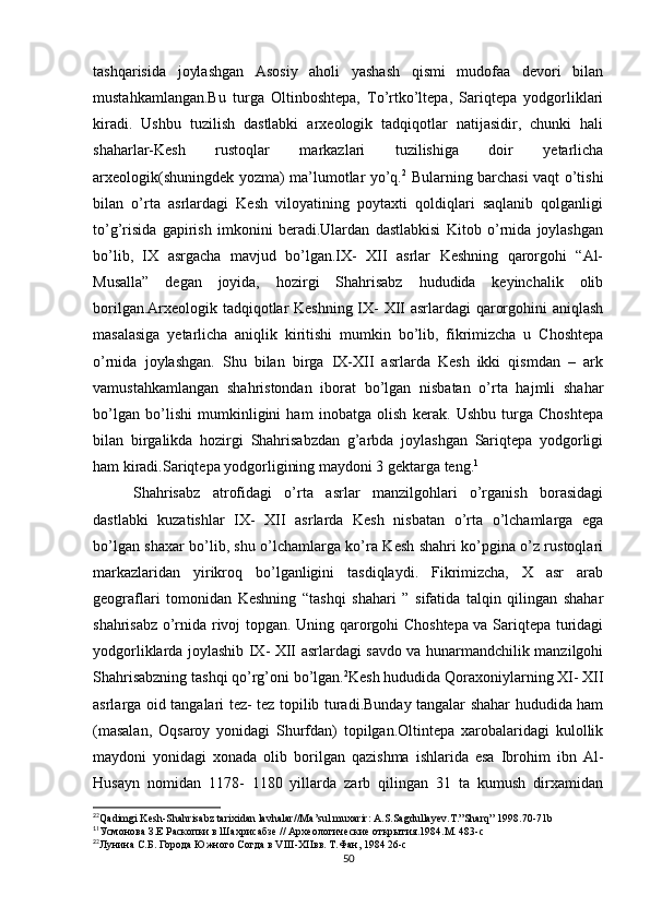 tashqarisida   joylashgan   Asosiy   aholi   yashash   qismi   mudofaa   devori   bilan
mustahkamlangan.Bu   turga   Oltinboshtepa,   To’rtko’ltepa,   Sariqtepa   yodgorliklari
kiradi.   Ushbu   tuzilish   dastlabki   arxeologik   tadqiqotlar   natijasidir,   chunki   hali
shaharlar-Kesh   rustoqlar   markazlari   tuzilishiga   doir   yetarlicha
arxeologik(shuningdek yozma) ma’lumotlar yo’q. 2
  Bularning barchasi vaqt o’tishi
bilan   o’rta   asrlardagi   Kesh   viloyatining   poytaxti   qoldiqlari   saqlanib   qolganligi
to’g’risida   gapirish   imkonini   beradi.Ulardan   dastlabkisi   Kitob   o’rnida   joylashgan
bo’lib,   IX   asrgacha   mavjud   bo’lgan.IX-   XII   asrlar   Keshning   qarorgohi   “Al-
Musalla”   degan   joyida,   hozirgi   Shahrisabz   hududida   keyinchalik   olib
borilgan.Arxeologik tadqiqotlar Keshning IX- XII asrlardagi qarorgohini aniqlash
masalasiga   yetarlicha   aniqlik   kiritishi   mumkin   bo’lib,   fikrimizcha   u   Choshtepa
o’rnida   joylashgan.   Shu   bilan   birga   IX-XII   asrlarda   Kesh   ikki   qismdan   –   ark
vamustahkamlangan   shahristondan   iborat   bo’lgan   nisbatan   o’rta   hajmli   shahar
bo’lgan   bo’lishi   mumkinligini   ham   inobatga   olish   kerak.   Ushbu   turga   Choshtepa
bilan   birgalikda   hozirgi   Shahrisabzdan   g’arbda   joylashgan   Sariqtepa   yodgorligi
ham kiradi.Sariqtepa yodgorligining maydoni 3 gektarga teng. 1
Shahrisabz   atrofidagi   o’rta   asrlar   manzilgohlari   o’rganish   borasidagi
dastlabki   kuzatishlar   IX-   XII   asrlarda   Kesh   nisbatan   o’rta   o’lchamlarga   ega
bo’lgan shaxar bo’lib, shu o’lchamlarga ko’ra Kesh shahri ko’pgina o’z rustoqlari
markazlaridan   yirikroq   bo’lganligini   tasdiqlaydi.   Fikrimizcha,   X   asr   arab
geograflari   tomonidan   Keshning   “tashqi   shahari   ”   sifatida   talqin   qilingan   shahar
shahrisabz o’rnida rivoj topgan. Uning qarorgohi Choshtepa va Sariqtepa turidagi
yodgorliklarda joylashib IX- XII asrlardagi savdo va hunarmandchilik manzilgohi
Shahrisabzning tashqi qo’rg’oni bo’lgan. 2
Kesh hududida Qoraxoniylarning XI- XII
asrlarga oid tangalari tez- tez topilib turadi.Bunday tangalar shahar hududida ham
(masalan,   Oqsaroy   yonidagi   Shurfdan)   topilgan.Oltintepa   xarobalaridagi   kulollik
maydoni   yonidagi   xonada   olib   borilgan   qazishma   ishlarida   esa   Ibrohim   ibn   Al-
Husayn   nomidan   1178-   1180   yillarda   zarb   qilingan   31   ta   kumush   dirxamidan
2
2
Qadimgi Kesh-Shahrisabz tarixidan lavhalar//Ma’sul muxarir: A.S.Sagdullayev.T.”Sharq” 1998.70-71b 
1
1
Усмонова З.Е Раскопки в Шахрисабзе // Археологические открытия.1984.М. 483-с
2
2
Лунина С.Б. Города Южного Согда в VIII-XIIвв. Т.Фан, 1984 26-с
50 