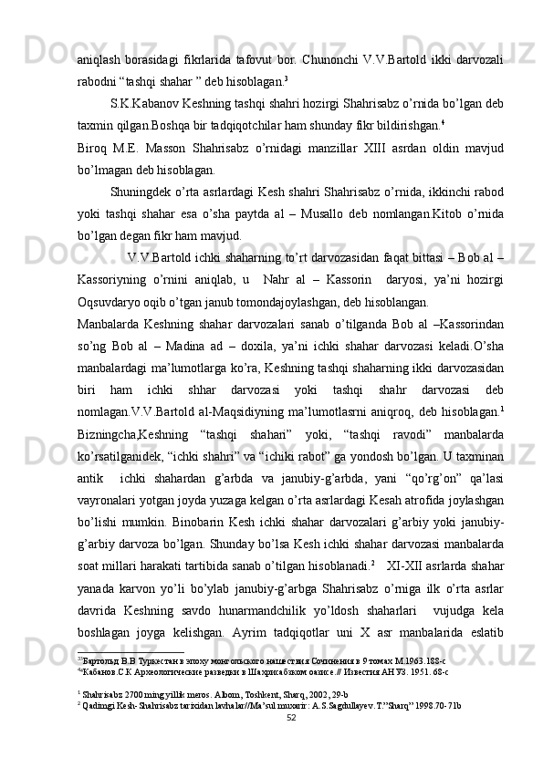 aniqlash   borasidagi   fikrlarida   tafovut   bor.   Chunonchi   V.V.Bartold   ikki   darvozali
rabodni “tashqi shahar ” deb hisoblagan. 3
S.K.Kabanov Keshning tashqi shahri hozirgi Shahrisabz o’rnida bo’lgan deb
taxmin qilgan.Boshqa bir tadqiqotchilar ham shunday fikr bildirishgan. 4
Biroq   M.E.   Masson   Shahrisabz   o’rnidagi   manzillar   XIII   asrdan   oldin   mavjud
bo’lmagan deb hisoblagan.
Shuningdek o’rta asrlardagi Kesh shahri Shahrisabz o’rnida, ikkinchi rabod
yoki   tashqi   shahar   esa   o’sha   paytda   al   –   Musallo   deb   nomlangan.Kitob   o’rnida
bo’lgan degan fikr ham mavjud.
                       V.V.Bartold ichki shaharning to’rt darvozasidan faqat bittasi – Bob al –
Kassoriyning   o’rnini   aniqlab,   u     Nahr   al   –   Kassorin     daryosi,   ya’ni   hozirgi
Oqsuvdaryo oqib o’tgan janub tomondajoylashgan, deb hisoblangan.  
Manbalarda   Keshning   shahar   darvozalari   sanab   o’tilganda   Bob   al   –Kassorindan
so’ng   Bob   al   –   Madina   ad   –   doxila,   ya’ni   ichki   shahar   darvozasi   keladi.O’sha
manbalardagi ma’lumotlarga ko’ra, Keshning tashqi shaharning ikki darvozasidan
biri   ham   ichki   shhar   darvozasi   yoki   tashqi   shahr   darvozasi   deb
nomlagan.V.V.Bartold   al-Maqsidiyning   ma’lumotlasrni   aniqroq,   deb   hisoblagan. 1
Bizningcha,Keshning   “tashqi   shahari”   yoki,   “tashqi   ravodi”   manbalarda
ko’rsatilganidek, “ichki shahri” va “ichiki rabot” ga yondosh bo’lgan. U taxminan
antik     ichki   shahardan   g’arbda   va   janubiy-g’arbda,   yani   “qo’rg’on”   qa’lasi
vayronalari yotgan joyda yuzaga kelgan o’rta asrlardagi Kesah atrofida joylashgan
bo’lishi   mumkin.   Binobarin   Kesh   ichki   shahar   darvozalari   g’arbiy   yoki   janubiy-
g’arbiy darvoza bo’lgan. Shunday bo’lsa Kesh ichki shahar darvozasi manbalarda
soat millari harakati tartibida sanab o’tilgan hisoblanadi. 2
     XI-XII asrlarda shahar
yanada   karvon   yo’li   bo’ylab   janubiy-g’arbga   Shahrisabz   o’rniga   ilk   o’rta   asrlar
davrida   Keshning   savdo   hunarmandchilik   yo’ldosh   shaharlari     vujudga   kela
boshlagan   joyga   kelishgan.   Ayrim   tadqiqotlar   uni   X   asr   manbalarida   eslatib
3
3
Бартольд В.В Туркестан в эпоху монгольского нашествия Сочинения в 9 томах М.1963.188-с
4
4
Кабанов.С.К Археологические разведки в Шахрисабзком оазисе.// Известия АНУЗ. 1951. 68-с
1
  Shahrisabz  2700  ming   yillik   meros .  Albom ,  Toshkent ,  Sharq , 2002, 29- b
2
  Qadimgi   Kesh - Shahrisabz   tarixidan   lavhalar // Ma ’ sul   muxarir :  A . S . Sagdullayev . T .” Sharq ” 1998.70-71 b
52