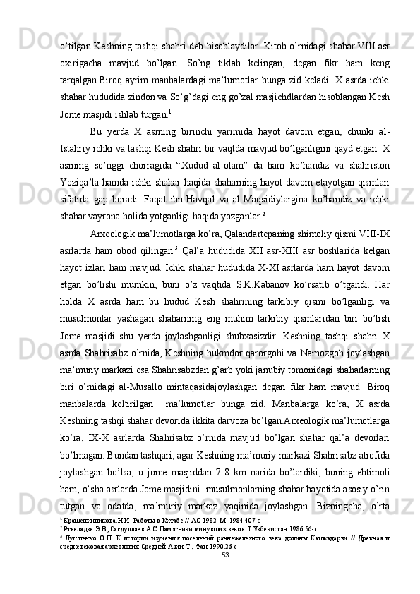 o’tilgan Keshning tashqi shahri deb hisoblaydilar. Kitob o’rnidagi shahar VIII asr
oxirigacha   mavjud   bo’lgan.   So’ng   tiklab   kelingan,   degan   fikr   ham   keng
tarqalgan.Biroq   ayrim   manbalardagi   ma’lumotlar   bunga   zid   keladi.  X   asrda   ichki
shahar hududida zindon va So’g’dagi eng go’zal masjichdlardan hisoblangan Kesh
Jome masjidi ishlab turgan. 1
Bu   yerda   X   asrning   birinchi   yarimida   hayot   davom   etgan,   chunki   al-
Istahriy ichki va tashqi Kesh shahri bir vaqtda mavjud bo’lganligini qayd etgan. X
asrning   so’nggi   chorragida   “Xudud   al-olam”   da   ham   ko’handiz   va   shahriston
Yoziqa’la hamda ichki shahar haqida shaharning hayot davom etayotgan qismlari
sifatida   gap   boradi.   Faqat   ibn-Havqal   va   al-Maqsidiylargina   ko’handiz   va   ichki
shahar vayrona holida yotganligi haqida yozganlar. 2
Arxeologik ma’lumotlarga ko’ra, Qalandartepaning shimoliy qismi VIII-IX
asrlarda   ham   obod   qilingan. 3
  Qal’a   hududida   XII   asr-XIII   asr   boshlarida   kelgan
hayot izlari  ham mavjud. Ichki  shahar  hududida X-XI asrlarda ham hayot  davom
etgan   bo’lishi   mumkin,   buni   o’z   vaqtida   S.K.Kabanov   ko’rsatib   o’tgandi.   Har
holda   X   asrda   ham   bu   hudud   Kesh   shahrining   tarkibiy   qismi   bo’lganligi   va
musulmonlar   yashagan   shaharning   eng   muhim   tarkibiy   qismlaridan   biri   bo’lish
Jome   masjidi   shu   yerda   joylashganligi   shubxasizdir.   Keshning   tashqi   shahri   X
asrda Shahrisabz  o’rnida, Keshning hukmdor qarorgohi va Namozgoh joylashgan
ma’muriy markazi esa Shahrisabzdan g’arb yoki janubiy tomonidagi shaharlarning
biri   o’rnidagi   al-Musallo   mintaqasidajoylashgan   degan   fikr   ham   mavjud.   Biroq
manbalarda   keltirilgan     ma’lumotlar   bunga   zid.   Manbalarga   ko’ra,   X   asrda
Keshning tashqi shahar devorida ikkita darvoza bo’lgan.Arxeologik ma’lumotlarga
ko’ra,   IX-X   asrlarda   Shahrisabz   o’rnida   mavjud   bo’lgan   shahar   qal’a   devorlari
bo’lmagan. Bundan tashqari, agar Keshning ma’muriy markazi Shahrisabz atrofida
joylashgan   bo’lsa,   u   jome   masjiddan   7-8   km   narida   bo’lardiki,   buning   ehtimoli
ham, o’sha asrlarda Jome masjidini  musulmonlarning shahar hayotida asosiy o’rin
tutgan   va   odatda,   ma’muriy   markaz   yaqinida   joylashgan.   Bizningcha,   o’rta
1
  Крашенинникова.Н.И. Работы в Китабе // АО 1982-М. 1984 407-с
2
  Ртвеладзе.Э.В, Сагдуллаев.А.С Памятники минувших веков Т Узбекистан 1986 56-с
3
  Лушпенко   О.Н.   К   истории   изучения   поселений   раннежелезного   века   долины   Кашкадарьи   //   Древная   и
средневековая археология Средней Азии Т., Фан 1990.26-с
53 