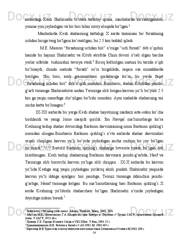 asrlardagi   Kesh   Shahrisabz   to’rtala   tarkibiy   qismi,   manbalarda   ko’rsatilgandek,
yonma-yon joylashgan va bir-biri bilan uzviy aloqada bo’lgan. 1
Manbalarda   Kesh   shaharning   kattaligi   X   asrda   taxminan   bir   forsahning
uchdan biriga teng bo’lgani ko’rsatilgan, bu 2.5 km tashkil qiladi.
                  M.E. Masson “forsahning uchdan biri” o’rniga “uch forsah” deb o’qishni
hamda   bu   hajmni   Shahrisabz   va   Kitob   atrofida   Chim   devori   o’rab   olgan   barcha
yerlar sifatida   tushinishni  tavsiya etadi. 2
  Biroq keltirilgan matnni bu tarzda o’qib
bo’lmaydi,   chunki   matnda   “forsah”   so’zi   birgalikda,   raqam   esa   muzakkarda
berilgan.   Shu   bois,   arab   grammatikasi   qoidalariga   ko’ra,   bu   yerda   faqat
“forsahning uchdan biri” deb o’qish mumkin. Binobarin, shahar Kitobdan janubi-
g’arb tomonga Shahrisabzva undan Termizga olib brogan karvon yo’li bo’ylab 2.5
km ga yaqin masofaga cho’zilgan bo’lishi mumkin. Ayni mahalda shaharning eni
uncha katta bo’lmagan. 3
IX-XII asrlarda bu yerga Kesh shahar hayotining markazi asta-sekin ko’cha
boshlandi   va   yangi   Jome   masjidi   qurildi.   Ibn   Havqal   ma’lumotlarga   ko’ra
Keshning tashqi shahar devoridagi Barknon darvozasining nomi Barknon qishlog’i
nomidan   olingan.Binobarin   Barknon   qishlog’i   o’rta   asrlarda   shahar   darvozalari
orqali   chiqilgan   karvon   yo’li   bo’yida   joylashgan   ancha   muhim   bir   joy   bo’lgan
ko’rinadi. 4
  V.V.Bartold   Barknon   qishlog’i   shaharga   bevosita   tutash   bo’lgan   deb
hisoblangan.   Kesh   tashqi   shaharning   Barknon   darvozasi   janubi-g’arbda,   Nasf   va
Tarmizga   olib   boruvchi   karvon   yo’liga   olib   chiqqan   .   IX-X   asrlarda   bu   karvon
yo’lida   Keshga   eng   yaqin   joylashgan   yirikroq   aholi   punkiti   Shahrisabz   yaqinida
karvon   yo’li   ikkiga   ajralgan:   biri   janubga,   Termiz   tomonga   ikkinchisi   janubi-
g’arbga,   Nasaf   tomonga   kelgan.   Bu   ma’lumotlarning   bari   Barknon   qishlog’i   X
asrda   Keshning   yo’ldoshi   shaharchasi   bo’lgan   Shahrisabz   o’rnida   joylashgan
deyishga imkon beradi. 5
1
  Shahrisabz 2700 ming yillik meros. Albom, Toshkent, Sharq, 2002, 30-b
2
  Массон.М.Е,   Пугаченкова   Г.А   Шахрисабз   при   Тимуре   и   Улугбеке.//   Труды   САГУ,   Археология   Средней
Азии. Т САГУ, 1953.36-с
3
  Лунина С.Б. Города Южного Согда в VIII-XIIвв. Т.Фан, 1984 27-с
4
  Крашенинникова.Н.И. Работы в Китабе // АО 1982-М. 1984 407-с
5
  Бартольд В.В Туркестан в эпоху монгольского нашествия Сочинения в 9 томах М.1963.188-с
54