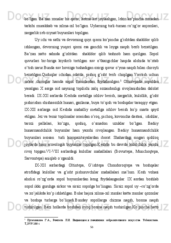 bo’lgan. Ba’zan xonalar bir qator, ketma-ket joylashgan, lekin ko’pincha xonadan
tarkibi   murakkab   va   xilma-xil   bo’lgan.   Uylarning   turli-tuman   ro’zg’or   anjomlari,
zargarlik zeb-ziynat buyumlari topilgan.
Uy ichi va sathi va devorning quyi qismi ko’pincha g’ishtdan shakldor qilib
ishlangan,   devorning   yuqori   qismi   esa   ganchli   va   loyga   naqsh   berib   bezatilgan.
Ba’zan   xatto   sahnda   g’ishtdan     shakldor   qilib   tashnob   ham   qurilgan.   Sopol
quvurlari   bir-biriga   kiydirib   tortilgan   suv   o’tkazgichlar   haqida   alohida   to’xtab
o’tish zarur.Bunda suv hovizga tushadigan oxirgi quvur o’yma naqsh bilan chiroyli
bezatilgan.Quduqlar   ichidan   odatda,   pishiq   g’isht   terib   chiqilgan.Yoritish   uchun
sirkor   chiroqlar   hamda   sopol   fonuslardan   foydalanilgan. 1
  Oltintepada   sopoldan
yasalgan   X   asrga   oid   nayning   topilishi   xalq   sozandonligi   rivojlanishidan   dalolat
beradi.   IX-XII   asrlarda   Keshda   metallga   ishlov   berish,   zargarlik,   kulollik,   g’isht
pishirishm shishasozlik hunari, gazlama, buya to’qish va boshqalar taraqqiy etgan.
IX-XII   asrlarga   oid   Keshda   mahalliy   metallga   ishlov   berish   ko’p   marta   qayd
etilgan. Jez va temir topilmalar orasidan o’roq, pichoq, kovoncha dastasi,  idishlar,
tarozi   pallalari,   ko’zgu,   qoshiq,   o’smadon   uzuklar   bo’lgan.   Badiiy
hunarmandchilik   buyumlar   ham   yaxshi   rivojlangan.   Badiiy   hunarmandchilik
buyumlari   asosan     turli   kompazitsiyalardan   iborat.   Shahardagi   singari   qishloq
joylarda   ham   arxeologik   buyumlar   topilgan.Keshda   bu   davrda   kulolchilik   yaxshi
rivoj   topgan.VI-VIII   asrlardagi   kulollar   mahallalari   (Bovurtepa,   Munchoqtepa,
Sarvontepa) aniqlab o`rganildi.
IX-XII   asrlardagi   Oltintepa,   G’ishtepa   Chondoroqtepa   va   boshqalar
atrofidagi   kulollar   va   g’isht   pishuruvchilar   mahallalari   ma’lum.   Kesh   vohasi
aholisi   ro’zg’orda   sopol   buyumlardan   keng   foydalanganlar.   IX   asrdan   boshlab
sopol ikki guruhga sirkor va sirsiz sopolga bo’lingan. Sirsiz sopol uy –ro’zg’orda
va xo’jalikda ko’p ishlatilgan. Bular hajmi xilma-xil xumlar katta xumlar qozonlar
va   boshqa   turlarga   bo’linadi.Bunday   sopollarga   chizma   naqsh,   bosma   naqsh
tushirilgan. Bazi  hollarda boshdan oyoq bosma naqsh  tushirilgan.Ko’pincha hatto
1
  Пугаченкова   Г.А.,   Ремпель   Л.И.   Выдающиеся   памятники   зобразительного   искусства   Узбекистана.
Т,1959.166-с
56