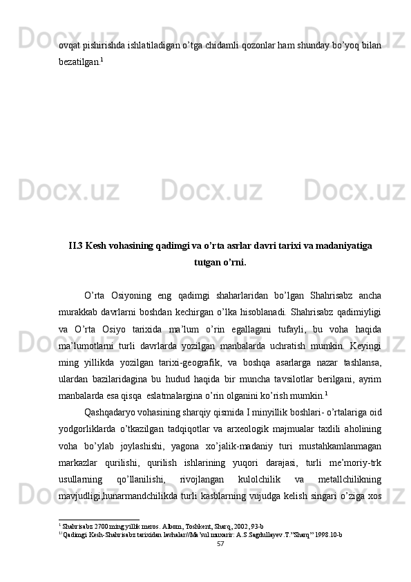 ovqat pishirishda ishlatiladigan o’tga chidamli qozonlar ham shunday bo’yoq bilan
bezatilgan. 1
II.3 Kesh vohasining qadimgi va o’rta asrlar davri tarixi va madaniyatiga
tutgan o’rni.
O’rta   Osiyoning   eng   qadimgi   shaharlaridan   bo’lgan   Shahrisabz   ancha
murakkab   davrlarni   boshdan   kechirgan   o’lka   hisoblanadi.   Shahrisabz   qadimiyligi
va   O’rta   Osiyo   tarixida   ma’lum   o’rin   egallagani   tufayli,   bu   voha   haqida
ma’lumotlarni   turli   davrlarda   yozilgan   manbalarda   uchratish   mumkin.   Keyingi
ming   yillikda   yozilgan   tarixi-geografik,   va   boshqa   asarlarga   nazar   tashlansa,
ulardan   bazilaridagina   bu   hudud   haqida   bir   muncha   tavsilotlar   berilgani,   ayrim
manbalarda esa qisqa  eslatmalargina o’rin olganini ko’rish mumkin. 1
Qashqadaryo vohasining sharqiy qismida I minyillik boshlari- o’rtalariga oid
yodgorliklarda   o’tkazilgan   tadqiqotlar   va   arxeologik   majmualar   taxlili   aholining
voha   bo’ylab   joylashishi,   yagona   xo’jalik-madaniy   turi   mustahkamlanmagan
markazlar   qurilishi,   qurilish   ishlarining   yuqori   darajasi,   turli   me’moriy-trk
usullarning   qo’llanilishi,   rivojlangan   kulolchilik   va   metallchilikning
mavjudligi,hunarmandchilikda   turli   kasblarning   vujudga   kelish   singari   o’ziga   xos
1
  Shahrisabz  2700  ming   yillik   meros .  Albom ,  Toshkent ,  Sharq , 2002, 93- b
1
1
Qadimgi   Kesh - Shahrisabz   tarixidan   lavhalar // Ma ’ sul   muxarir :  A . S . Sagdullayev . T .” Sharq ” 1998.10- b  
57