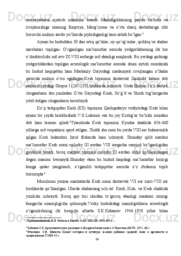 xususiyatlarni   ajratish   imkonini   beradi.   Manzilgohlarning   paydo   bo’lishi   va
rivojlanishiga   ularning   Baqtriya,   Marg’iyona   va   o’rta   sharq   davlatlariga   olib
boruvchi muhim savdo yo’llarida joylashganligi ham sabab bo’lgan. 2
Aynan bu hududdan 30 dan ortiq qa’lalar, uy-qo’rg’onlar, qishloq va shahar
xarobalari   topilgan.   O’rganilgan   ma’lumotlar   asosida   yodgorliklarning   ilk   bor
o’zlashtirilishi mil.avv IX-VIII asrlarga oid ekanligi aniqlandi. Bu yerdagi qadimgi
yodgorliklardan   topilgan   arxeologik   ma’lumotlar   asosida   shuni   aytish   mumkinki
bu   hudud   haqiqattan   ham   Markaziy   Osiyodagi   madaniyati   rivojlangan   o’lkalar
qatorida   muhim   o’rin   egallagan.Kesh   toponimi   dastavval   Zardusht   kabasi   deb
atalmish joydagi Shopur I (242-273) bitiklarda uchraydi. Unda Shopur I o’z davlati
chegaralarni   shu   jumladan   O’rta   Osiyodagi   Kash,   So’g’d   va   Shosh   tog’larigacha
yetib kelgan chegaralarni tasvirlaydi.
Ko’p tadqiqotlar Kash (KS)  toponimi Qashqadaryo vodiysidagi  Kesh bilan
aynan   bir   joyda   hisoblashadi.V.G.Lukonin   esa   bu   joy   Koshg’ar   bo’lishi   mumkin
deb   ham   taxmin   qiladi. 1
Tyanshuda   Kesh   toponimi   Kyusha   shaklida   656-660
yillarga oid voqealarni qayd etilgan. Xuddi shu nom bu yerda VIII asr hukmronlik
qilgan   Kesh   hukmdori   Ixrid   filslarida   ham   uchraydi.   Shunday   qilib   mazkur
ma’lumotlar   Kesh   nomi   milodiy   III   asrdan   VIII   asrgacha   mavjud   bo’lganligidan
guvohlik   beradi,   biroq   mazkur   toponim   milodiy   III   asrdan   oldin   qo’llanilmagan
degan   manoni   bermaydi.Shunday   ekan   bu   hudud   haqidagi   ma’lumotlar   hozirgi
kunga   qadar   yangilanib,   o’rganilib   tadqiqotlar   asosida   o’z   ifodasini   topib
bormoqda. 2
Musulmon   yozma   manbalarda   Kesh   nomi   dastavval   VII   asr   oxiri-VIII   asr
boshlarida qo’llanilgan. Ularda shaharning uch xil:  Kash, Kish, va Kesh shaklida
yozilishi   uchraydi.   Biroq   qay   biri   ulardan   to’griroq   ekanligi   masalasi   xozirgi
kungacha   noaniqligicha   qolmoqda.Vodiy   hududidagi   manzilgohlarni   arxeologik
o’rganilishning   ilk   bosqichi   albatta   S.K.Kabanov   1946-1950   yillar   bilan
2
2
Крашенинникова.Н.И. Работы в Китабе // АО 1982-М. 1984 407-с
1
1
Кабанов.С.К Археологические разведки в Шахрисабзком оазисе.// Известия АНУЗ. 1951. 68-с
2
2
Ртвеладзе   Э.В.   Монеты   Кеша//   история   и   культура   южных   районов   средней   Азии   в   древности   и
средневековы Т 1989.42-с
58