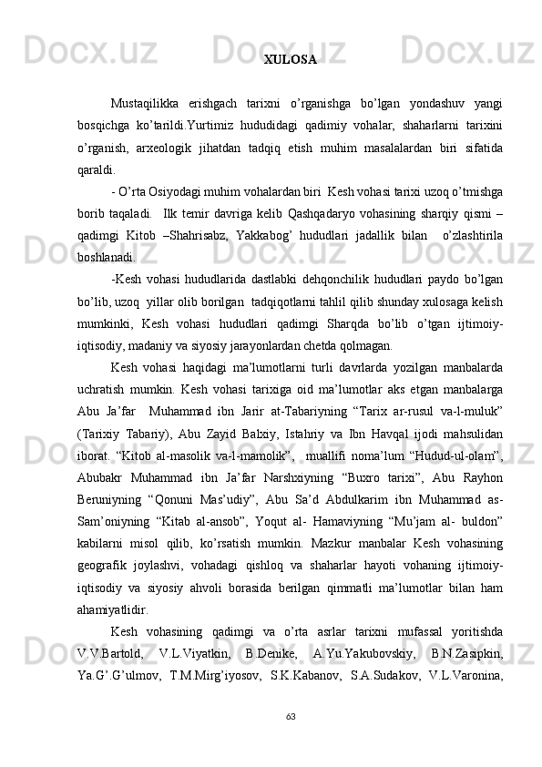 XULOSA
Mustaqilikka   erishgach   tarixni   o’rganishga   bo’lgan   yondashuv   yangi
bosqichga   ko’tarildi.Yurtimiz   hududidagi   qadimiy   vohalar,   shaharlarni   tarixini
o’rganish,   arxeologik   jihatdan   tadqiq   etish   muhim   masalalardan   biri   sifatida
qaraldi.
- O’rta Osiyodagi muhim vohalardan biri  Kesh vohasi tarixi uzoq o’tmishga
borib   taqaladi.     Ilk   temir   davriga   kelib   Qashqadaryo   vohasining   sharqiy   qismi   –
qadimgi   Kitob   –Shahrisabz,   Yakkabog’   hududlari   jadallik   bilan     o’zlashtirila
boshlanadi.
-Kesh   vohasi   hududlarida   dastlabki   dehqonchilik   hududlari   paydo   bo’lgan
bo’lib, uzoq  yillar olib borilgan  tadqiqotlarni tahlil qilib shunday xulosaga kelish
mumkinki,   Kesh   vohasi   hududlari   qadimgi   Sharqda   bo’lib   o’tgan   ijtimoiy-
iqtisodiy, madaniy va siyosiy jarayonlardan chetda qolmagan.  
Kesh   vohasi   haqidagi   ma’lumotlarni   turli   davrlarda   yozilgan   manbalarda
uchratish   mumkin.   Kesh   vohasi   tarixiga   oid   ma’lumotlar   aks   etgan   manbalarga
Abu   Ja’far     Muhammad   ibn   Jarir   at-Tabariyning   “Tarix   ar-rusul   va-l-muluk”
(Tarixiy   Tabariy),   Abu   Zayid   Balxiy,   Istahriy   va   Ibn   Havqal   ijodi   mahsulidan
iborat.   “Kitob   al-masolik   va-l-mamolik”,     muallifi   noma’lum   “Hudud-ul-olam”,
Abubakr   Muhammad   ibn   Ja’far   Narshxiyning   “Buxro   tarixi”,   Abu   Rayhon
Beruniyning   “Qonuni   Mas’udiy”,   Abu   Sa’d   Abdulkarim   ibn   Muhammad   as-
Sam’oniyning   “Kitab   al-ansob”,   Yoqut   al-   Hamaviyning   “Mu’jam   al-   buldon”
kabilarni   misol   qilib,   ko’rsatish   mumkin.   Mazkur   manbalar   Kesh   vohasining
geografik   joylashvi,   vohadagi   qishloq   va   shaharlar   hayoti   vohaning   ijtimoiy-
iqtisodiy   va   siyosiy   ahvoli   borasida   berilgan   qimmatli   ma’lumotlar   bilan   ham
ahamiyatlidir.
Kesh   vohasining   qadimgi   va   o’rta   asrlar   tarixni   mufassal   yoritishda
V.V.Bartold,   V.L.Viyatkin,   B.Denike,   A.Yu.Yakubovskiy,   B.N.Zasipkin,
Ya.G’.G’ulmov,   T.M.Mirg’iyosov,   S.K.Kabanov,   S.A.Sudakov,   V.L.Varonina,
63